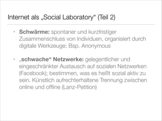 Internet als „Social Laboratory“ (Teil 2)
•

Schwärme: spontaner und kurzfristiger
Zusammenschluss von Individuen, organisiert durch
digitale Werkzeuge; Bsp. Anonymous

•

„schwache“ Netzwerke: gelegentlicher und
eingeschränkter Austausch auf sozialen Netzwerken
(Facebook); bestimmen, was es heißt sozial aktiv zu
sein. Künstlich aufrechterhaltene Trennung zwischen
online und ofﬂine (Lanz-Petition)

 
