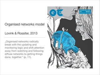 Organised networks model
!

Lovink & Rossiter, 2013
„Organised networks radically
break with the updating and
monitoring logic and shift attention
away from watching and following
diﬀuse networks to getting things
done, together.“ (p. 11).

 