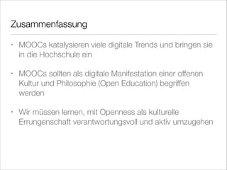 Zusammenfassung
•

MOOCs katalysieren viele digitale Trends und bringen sie
in die Hochschule ein

•

MOOCs sollten als digitale Manifestation einer offenen
Kultur und Philosophie (Open Education) begriffen
werden

•

Wir müssen lernen, mit Openness als kulturelle
Errungenschaft verantwortungsvoll und aktiv umzugehen

 