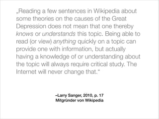 „Reading a few sentences in Wikipedia about
some theories on the causes of the Great
Depression does not mean that one thereby
knows or understands this topic. Being able to
read (or view) anything quickly on a topic can
provide one with information, but actually
having a knowledge of or understanding about
the topic will always require critical study. The
Internet will never change that.“

–Larry Sanger, 2010, p. 17
Mitgründer von Wikipedia

 