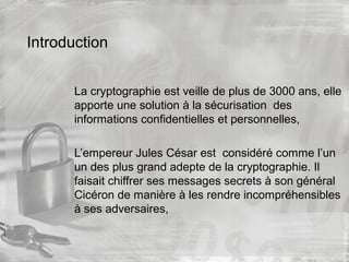 Introduction
La cryptographie est veille de plus de 3000 ans, elle
apporte une solution à la sécurisation des
informations confidentielles et personnelles,
L’empereur Jules César est considéré comme l’un
un des plus grand adepte de la cryptographie. Il
faisait chiffrer ses messages secrets à son général
Cicéron de manière à les rendre incompréhensibles
à ses adversaires,
 