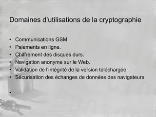 Domaines d’utilisations de la cryptographie
• Communications GSM
• Paiements en ligne.
• Chiffrement des disques durs.
• Navigation anonyme sur le Web.
• Validation de l'intégrité de la version téléchargée
• Sécurisation des échanges de données des navigateurs
•
 