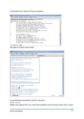 Vérification de l’adresse IP de la machine




On édite le fichier server.conf




Les principaux paramètres sont les suivants :
local a.b.c.d
Mettre son adresse IP si on veut notre machine soit le serveur (chez moi « local


Dimitri Lembokolo                                                            11
 