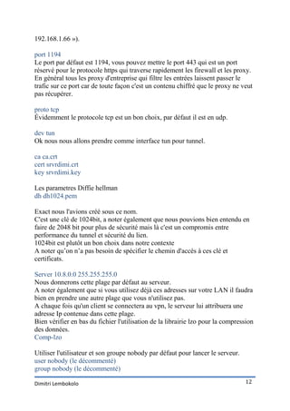 192.168.1.66 »).

port 1194
Le port par défaut est 1194, vous pouvez mettre le port 443 qui est un port
réservé pour le protocole https qui traverse rapidement les firewall et les proxy.
En général tous les proxy d'entreprise qui filtre les entrées laissent passer le
trafic sur ce port car de toute façon c'est un contenu chiffré que le proxy ne veut
pas récupérer.

proto tcp
Évidemment le protocole tcp est un bon choix, par défaut il est en udp.

dev tun
Ok nous nous allons prendre comme interface tun pour tunnel.

ca ca.crt
cert srvrdimi.crt
key srvrdimi.key

Les parametres Diffie hellman
dh dh1024.pem

Exact nous l'avions créé sous ce nom.
C'est une clé de 1024bit, a noter également que nous pouvions bien entendu en
faire de 2048 bit pour plus de sécurité mais là c'est un compromis entre
performance du tunnel et sécurité du lien.
1024bit est plutôt un bon choix dans notre contexte
A noter qu’on n’a pas besoin de spécifier le chemin d'accès à ces clé et
certificats.

Server 10.8.0.0 255.255.255.0
Nous donnerons cette plage par défaut au serveur.
A noter également que si vous utilisez déjà ces adresses sur votre LAN il faudra
bien en prendre une autre plage que vous n'utilisez pas.
A chaque fois qu'un client se connectera au vpn, le serveur lui attribuera une
adresse Ip contenue dans cette plage.
Bien vérifier en bas du fichier l'utilisation de la librairie lzo pour la compression
des données.
Comp-lzo

Utiliser l'utilisateur et son groupe nobody par défaut pour lancer le serveur.
user nobody (le décommenté)
group nobody (le décommenté)

Dimitri Lembokolo                                                                12
 