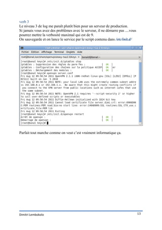 verb 3
Le niveau 3 de log me paraît plutôt bien pour un serveur de production.
Si jamais vous avez des problèmes avec le serveur, il ne démarre pas ....vous
pourrez mettre la verbosité maximal qui est de 9.
On sauvegarde et on lance le service par le script contenu dans /etc/init.d/




Parfait tout marche comme on veut c’est vraiment informatique ça.




Dimitri Lembokolo                                                               13
 