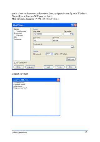 partie client sur le serveur et les copier dans ce répertoire config sous Windows.
Nous allons utiliser winSCP pour ce faire.
Mon serveur à l'adresse IP 192.168.1.66 et voilà :




Cliquer sur login




Dimitri Lembokolo                                                              17
 