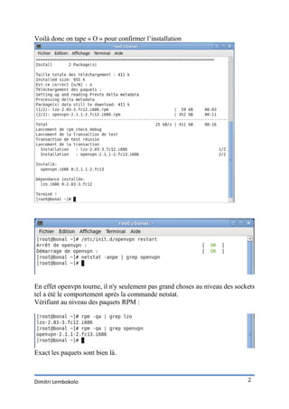 Voilà donc on tape « O » pour confirmer l’installation




En effet openvpn tourne, il n'y seulement pas grand choses au niveau des sockets
tel a été le comportement après la commande netstat.
Vérifiant au niveau des paquets RPM :




Exact les paquets sont bien là.



Dimitri Lembokolo                                                            2
 