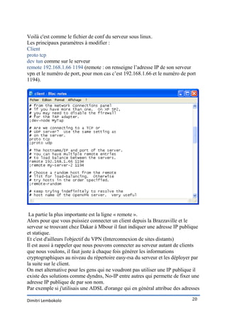 Voilà c'est comme le fichier de conf du serveur sous linux.
Les principaux paramètres à modifier :
Client
proto tcp
dev tun comme sur le serveur
remote 192.168.1.66 1194 (remote : on renseigne l’adresse IP de son serveur
vpn et le numéro de port, pour mon cas c’est 192.168.1.66 et le numéro de port
1194).




 La partie la plus importante est la ligne « remote ».
Alors pour que vous puissiez connecter un client depuis la Brazzaville et le
serveur se trouvant chez Dakar à Mbour il faut indiquer une adresse IP publique
et statique.
Et c'est d'ailleurs l'objectif du VPN (Interconnexion de sites distants)
Il est aussi à rappeler que nous pouvons connecter au serveur autant de clients
que nous voulons, il faut juste à chaque fois générer les informations
cryptographiques au niveau du répertoire easy-rsa du serveur et les déployer par
la suite sur le client.
On met alternative pour les gens qui ne voudront pas utiliser une IP publique il
existe des solutions comme dyndns, No-IP entre autres qui permette de fixer une
adresse IP publique de par son nom.
Par exemple si j'utilisais une ADSL d'orange qui en général attribue des adresses

Dimitri Lembokolo                                                            20
 