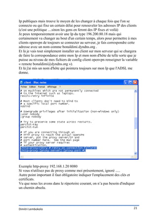 Ip publiques mais trouve le moyen de les changer à chaque fois que l'on se
connecte ou qui fixe un certain délai pour renouveler les adresses IP des clients
(c'est une politique ....sinon les gens en feront des IP fixes et voilà)
Je peux temporairement avoir une Ip du type 196.200.80.18 mais qui
certainement va changer au bout d'un certain temps, alors pour permettre à mes
clients openvpn de toujours se connecter au serveur, je fais correspondre cette
adresse avec un nom comme bonaldimi.dyndns.org .
Et là je vais tout simplement installer un client sur mon serveur qui se chargera
de faire la correspondance entre mon Ip et mon nom d'hôte de telle sorte que je
puisse au niveau de mes fichiers de config client openvpn renseigner la variable
« remote bonaldimi@dyndns.org »).
Et là j'ai mis un nom d'hôte qui pointera toujours sur mon Ip que l'ADSL me
donne.




Exemple http-proxy 192.168.1.20 8080
Si vous n'utilisez pas de proxy comme moi présentement, ignoré .....
Autre point important il faut obligatoire indiquer l'emplacement des clés et
certificats.
Vu que nous les avons dans le répertoire courant, on n’a pas besoin d'indiquer
un chemin absolu.




Dimitri Lembokolo                                                             21
 