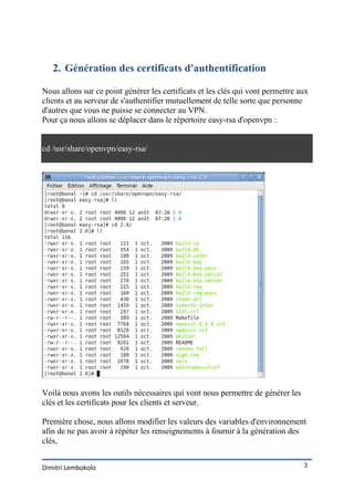 2. Génération des certificats d'authentification

Nous allons sur ce point générer les certificats et les clés qui vont permettre aux
clients et au serveur de s'authentifier mutuellement de telle sorte que personne
d'autres que vous ne puisse se connecter au VPN.
Pour ça nous allons se déplacer dans le répertoire easy-rsa d'openvpn :


cd /usr/share/openvpn/easy-rsa/




Voilà nous avons les outils nécessaires qui vont nous permettre de générer les
clés et les certificats pour les clients et serveur.

Première chose, nous allons modifier les valeurs des variables d'environnement
afin de ne pas avoir à répéter les renseignements à fournir à la génération des
clés,


Dimitri Lembokolo                                                                3
 