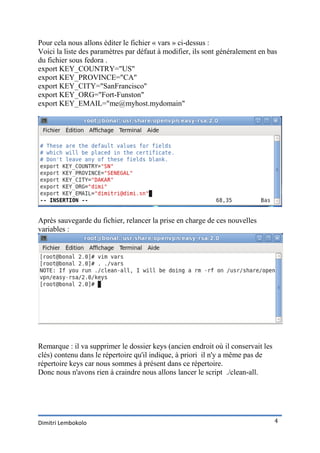 Pour cela nous allons éditer le fichier « vars » ci-dessus :
Voici la liste des paramètres par défaut à modifier, ils sont généralement en bas
du fichier sous fedora .
export KEY_COUNTRY="US"
export KEY_PROVINCE="CA"
export KEY_CITY="SanFrancisco"
export KEY_ORG="Fort-Funston"
export KEY_EMAIL="me@myhost.mydomain"




Après sauvegarde du fichier, relancer la prise en charge de ces nouvelles
variables :




Remarque : il va supprimer le dossier keys (ancien endroit où il conservait les
clés) contenu dans le répertoire qu'il indique, à priori il n'y a même pas de
répertoire keys car nous sommes à présent dans ce répertoire.
Donc nous n'avons rien à craindre nous allons lancer le script ./clean-all.




Dimitri Lembokolo                                                                 4
 