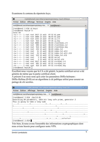 Examinons le contenu du répertoire keys.




Excellent nous voyons que la CA a été généré, la partie certificat server a été
générée de même que la partie certificat client.
A présent il ne nous reste qu'à créer les paramètres Diffie-helmann :
Diffie-Hellma (D-H) est un algorithme à clé publique utilisé pour assurer un
partage de clé secrètes.




Très bien, là nous avons l'ensemble des informations cryptographiques dont
nous avions besoin pour configurer notre VPN.

Dimitri Lembokolo                                                                 9
 