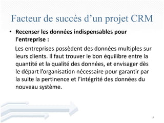 Facteur de succès d’un projet CRM
• Recenser les données indispensables pour
  l'entreprise :
  Les entreprises possèdent des données multiples sur
  leurs clients. Il faut trouver le bon équilibre entre la
  quantité et la qualité des données, et envisager dès
  le départ l’organisation nécessaire pour garantir par
  la suite la pertinence et l’intégrité des données du
  nouveau système.



                                                         14
 
