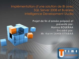 Implémentation d’une solution de BI avec SQL Server 2008 et BusinessIntelligence Development Studio Projet de fin d’année préparé et présenté par: Hamza BOUKRAA Encadré par: Mr. Karim SAHEB ETTABAÂ T U TIME UNIVERSITÉ 