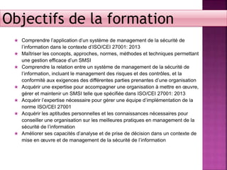 ★ Comprendre l’application d’un système de management de la sécurité de
l’information dans le contexte d’ISO/CEI 27001: 2013
★ Maîtriser les concepts, approches, normes, méthodes et techniques permettant
une gestion efficace d’un SMSI
★ Comprendre la relation entre un système de management de la sécurité de
l’information, incluant le management des risques et des contrôles, et la
conformité aux exigences des différentes parties prenantes d’une organisation
★ Acquérir une expertise pour accompagner une organisation à mettre en œuvre,
gérer et maintenir un SMSI telle que spécifiée dans ISO/CEI 27001: 2013
★ Acquérir l’expertise nécessaire pour gérer une équipe d’implémentation de la
norme ISO/CEI 27001
★ Acquérir les aptitudes personnelles et les connaissances nécessaires pour
conseiller une organisation sur les meilleures pratiques en management de la
sécurité de l’information
★ Améliorer ses capacités d’analyse et de prise de décision dans un contexte de
mise en œuvre et de management de la sécurité de l’information
Objectifs de la formation
 