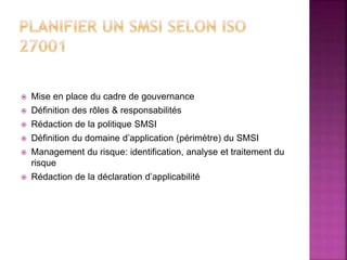  Mise en place du cadre de gouvernance
 Définition des rôles & responsabilités
 Rédaction de la politique SMSI
 Définition du domaine d’application (périmètre) du SMSI
 Management du risque: identification, analyse et traitement du
risque
 Rédaction de la déclaration d’applicabilité
 