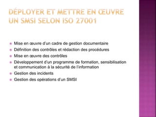  Mise en œuvre d’un cadre de gestion documentaire
 Définition des contrôles et rédaction des procédures
 Mise en œuvre des contrôles
 Développement d’un programme de formation, sensibilisation
et communication à la sécurité de l’information
 Gestion des incidents
 Gestion des opérations d’un SMSI
 