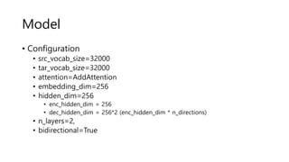 Model
• Configuration
• src_vocab_size=32000
• tar_vocab_size=32000
• attention=AddAttention
• embedding_dim=256
• hidden_dim=256
• enc_hidden_dim = 256
• dec_hidden_dim = 256*2 (enc_hidden_dim * n_directions)
• n_layers=2,
• bidirectional=True
 