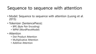 Sequence to sequence with attention
• Model: Sequence to sequence with attention (Luong et al.
2015)
• Tokenizer (SentencePiece):
• BPE (Byte Pair Encoding)
• WPM (WordPieceModel)
• Attention
• Dot Product Attention
• Multiplicative Attention
• Additive Attention
 