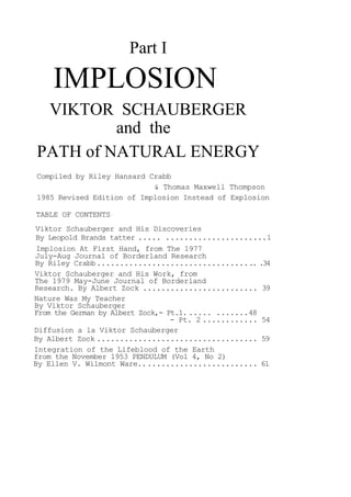 Part I
IMPLOSION
VIKTOR SCHAUBERGER
and the
PATH of NATURAL ENERGY
Compiled by Riley Hansard Crabb
& Thomas Maxwell Thompson
1985 Revised Edition of Implosion Instead of Explosion
TABLE OF CONTENTS
Viktor Schauberger and His Discoveries
By Leopold Brands tatter ..... ......................1
Implosion At First Hand, from The 1977
July-Aug Journal of Borderland Research
By Riley Crabb................................... .34
Viktor Schauberger and His Work, from
The 1979 May-June Journal of Borderland
Research. By Albert Zock ......................... 39
Nature Was My Teacher
By Viktor Schauberger
From the German by Albert Zock,- Pt.1. ..... .......48
- Pt. 2 ............ 54
Diffusion a la Viktor Schauberger
By Albert Zock ................................... 59
Integration of the Lifeblood of the Earth
from the November 1953 PENDULUM (Vol 4, No 2)
By Ellen V. Wilmont Ware.......................... 61
 