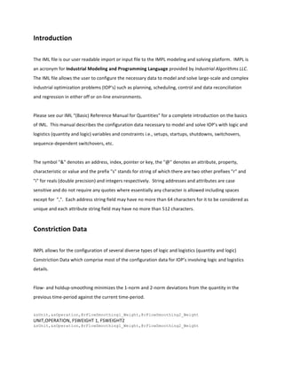 Introduction	
  
	
  
The	
  IML	
  file	
  is	
  our	
  user	
  readable	
  import	
  or	
  input	
  file	
  to	
  the	
  IMPL	
  modeling	
  and	
  solving	
  platform.	
  	
  IMPL	
  is	
  
an	
  acronym	
  for	
  Industrial	
  Modeling	
  and	
  Programming	
  Language	
  provided	
  by	
  Industrial	
  Algorithms	
  LLC.	
  	
  
The	
  IML	
  file	
  allows	
  the	
  user	
  to	
  configure	
  the	
  necessary	
  data	
  to	
  model	
  and	
  solve	
  large-­‐scale	
  and	
  complex	
  
industrial	
  optimization	
  problems	
  (IOP's)	
  such	
  as	
  planning,	
  scheduling,	
  control	
  and	
  data	
  reconciliation	
  
and	
  regression	
  in	
  either	
  off	
  or	
  on-­‐line	
  environments.	
  
	
  
Please	
  see	
  our	
  IML	
  “(Basic)	
  Reference	
  Manual	
  for	
  Quantities”	
  for	
  a	
  complete	
  introduction	
  on	
  the	
  basics	
  
of	
  IML.	
  	
  This	
  manual	
  describes	
  the	
  configuration	
  data	
  necessary	
  to	
  model	
  and	
  solve	
  IOP’s	
  with	
  logic	
  and	
  
logistics	
  (quantity	
  and	
  logic)	
  variables	
  and	
  constraints	
  i.e.,	
  setups,	
  startups,	
  shutdowns,	
  switchovers,	
  
sequence-­‐dependent	
  switchovers,	
  etc.	
  	
  
	
  
The	
  symbol	
  "&"	
  denotes	
  an	
  address,	
  index,	
  pointer	
  or	
  key,	
  the	
  "@"	
  denotes	
  an	
  attribute,	
  property,	
  
characteristic	
  or	
  value	
  and	
  the	
  prefix	
  "s"	
  stands	
  for	
  string	
  of	
  which	
  there	
  are	
  two	
  other	
  prefixes	
  "r"	
  and	
  
"i"	
  for	
  reals	
  (double	
  precision)	
  and	
  integers	
  respectively.	
  	
  String	
  addresses	
  and	
  attributes	
  are	
  case	
  
sensitive	
  and	
  do	
  not	
  require	
  any	
  quotes	
  where	
  essentially	
  any	
  character	
  is	
  allowed	
  including	
  spaces	
  
except	
  for	
  	
  ",".	
  	
  Each	
  address	
  string	
  field	
  may	
  have	
  no	
  more	
  than	
  64	
  characters	
  for	
  it	
  to	
  be	
  considered	
  as	
  
unique	
  and	
  each	
  attribute	
  string	
  field	
  may	
  have	
  no	
  more	
  than	
  512	
  characters.	
  
	
  
Constriction	
  Data	
  
	
  
IMPL	
  allows	
  for	
  the	
  configuration	
  of	
  several	
  diverse	
  types	
  of	
  logic	
  and	
  logistics	
  (quantity	
  and	
  logic)	
  
Constriction	
  Data	
  which	
  comprise	
  most	
  of	
  the	
  configuration	
  data	
  for	
  IOP’s	
  involving	
  logic	
  and	
  logistics	
  
details.	
  
	
  
Flow-­‐	
  and	
  holdup-­‐smoothing	
  minimizes	
  the	
  1-­‐norm	
  and	
  2-­‐norm	
  deviations	
  from	
  the	
  quantity	
  in	
  the	
  
previous	
  time-­‐period	
  against	
  the	
  current	
  time-­‐period.	
  
	
  	
  
&sUnit,&sOperation,@rFlowSmoothing1_Weight,@rFlowSmoothing2_Weight
UNIT,OPERATION,	
  FSWEIGHT	
  1,	
  FSWEIGHT2	
  
&sUnit,&sOperation,@rFlowSmoothing1_Weight,@rFlowSmoothing2_Weight
 
