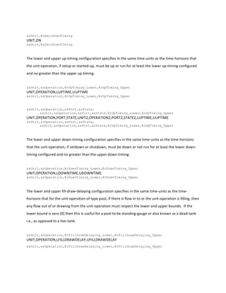  
&sUnit,@sZeroDownTiming
UNIT,ON	
  
&sUnit,@sZeroDownTiming
	
  
The	
  lower	
  and	
  upper	
  up-­‐timing	
  configuration	
  specifies	
  in	
  the	
  same	
  time-­‐units	
  as	
  the	
  time-­‐horizons	
  that	
  
the	
  unit-­‐operation,	
  if	
  setup	
  or	
  started-­‐up,	
  must	
  be	
  up	
  or	
  run	
  for	
  at	
  least	
  the	
  lower	
  up-­‐timing	
  configured	
  
and	
  no	
  greater	
  than	
  the	
  upper	
  up-­‐timing.	
  	
  	
  
	
  
&sUnit,&sOperation,@rUpTiming_Lower,@rUpTiming_Upper
UNIT,OPERATION,LUPTIME,UUPTIME	
  
&sUnit,&sOperation,@rUpTiming_Lower,@rUpTiming_Upper
	
  
&sUnit,&sOperation,&sPort,&sState,
&sUnit,&sOperation,&sPort,&sState,@rUpTiming_Lower,@rUpTiming_Upper
UNIT,OPERATION,PORT,STATE,UNIT2,OPERATION2,PORT2,STATE2,LUPTIME,UUPTIME	
  
&sUnit,&sOperation,&sPort,&sState,	
  	
  
&sUnit,&sOperation,&sPort,&sState,@rUpTiming_Lower,@rUpTiming_Upper
	
  
The	
  lower	
  and	
  upper	
  down-­‐timing	
  configuration	
  specifies	
  in	
  the	
  same	
  time-­‐units	
  as	
  the	
  time-­‐horizons	
  
that	
  the	
  unit-­‐operation,	
  if	
  setdown	
  or	
  shutdown,	
  must	
  be	
  down	
  or	
  not	
  run	
  for	
  at	
  least	
  the	
  lower	
  down-­‐
timing	
  configured	
  and	
  no	
  greater	
  than	
  the	
  upper	
  down-­‐timing.	
  	
  	
  
	
  
&sUnit,&sOperation,@rDownTiming_Lower,@rDownTiming_Upper
UNIT,OPERATION,LDOWNTIME,UDOWNTIME	
  
&sUnit,&sOperation,@rDownTiming_Lower,@rDownTiming_Upper
	
  
The	
  lower	
  and	
  upper	
  fill-­‐draw-­‐delaying	
  configuration	
  specifies	
  in	
  the	
  same	
  time-­‐units	
  as	
  the	
  time-­‐
horizons	
  that	
  for	
  the	
  unit-­‐operation	
  of	
  type	
  pool,	
  if	
  there	
  is	
  flow	
  in	
  to	
  or	
  the	
  unit-­‐operation	
  is	
  filling,	
  then	
  
any	
  flow	
  out	
  of	
  or	
  drawing	
  from	
  the	
  unit-­‐operation	
  must	
  respect	
  the	
  lower	
  and	
  upper	
  bounds.	
  	
  If	
  the	
  
lower	
  bound	
  is	
  zero	
  (0)	
  then	
  this	
  is	
  useful	
  for	
  a	
  pool	
  to	
  be	
  standing-­‐gauge	
  or	
  also	
  known	
  as	
  a	
  dead-­‐tank	
  
i.e.,	
  as	
  opposed	
  to	
  a	
  live-­‐tank.	
  
	
  
&sUnit,&sOperation,@rFillDrawDelaying_Lower,@rFillDrawDelaying_Upper
UNIT,OPERATION,LFILLDRAWDELAY,UFILLDRAWDELAY	
  
&sUnit,&sOperation,@rFillDrawDelaying_Lower,@rFillDrawDelaying_Upper
	
  
 