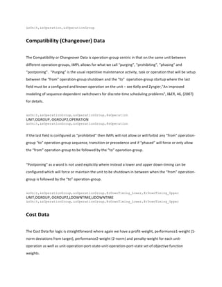 &sUnit,&sOperation,&sOperationGroup
	
  
Compatibility	
  (Changeover)	
  Data	
  
	
  
The	
  Compatibility	
  or	
  Changeover	
  Data	
  is	
  operation-­‐group	
  centric	
  in	
  that	
  on	
  the	
  same	
  unit	
  between	
  
different	
  operation-­‐groups,	
  IMPL	
  allows	
  for	
  what	
  we	
  call	
  “purging”,	
  “prohibiting”,	
  “phasing”	
  and	
  
“postponing”.	
  	
  “Purging”	
  is	
  the	
  usual	
  repetitive	
  maintenance	
  activity,	
  task	
  or	
  operation	
  that	
  will	
  be	
  setup	
  
between	
  the	
  “from”	
  operation-­‐group	
  shutdown	
  and	
  the	
  “to”	
  	
  operation-­‐group	
  startup	
  where	
  the	
  last	
  
field	
  must	
  be	
  a	
  configured	
  and	
  known	
  operation	
  on	
  the	
  unit	
  –	
  see	
  Kelly	
  and	
  Zyngier,"An	
  improved	
  
modeling	
  of	
  sequence-­‐dependent	
  switchovers	
  for	
  discrete-­‐time	
  scheduling	
  problems",	
  I&ER,	
  46,	
  (2007)	
  
for	
  details.	
  
	
  
&sUnit,&sOperationGroup,&sOperationGroup,@sOperation
UNIT,OGROUP,	
  OGROUP2,OPERATION	
  
&sUnit,&sOperationGroup,&sOperationGroup,@sOperation
	
  
If	
  the	
  last	
  field	
  is	
  configured	
  as	
  “prohibited”	
  then	
  IMPL	
  will	
  not	
  allow	
  or	
  will	
  forbid	
  any	
  “from”	
  operation-­‐
group	
  “to”	
  operation-­‐group	
  sequence,	
  transition	
  or	
  precedence	
  and	
  if	
  “phased”	
  will	
  force	
  or	
  only	
  allow	
  
the	
  “from”	
  operation-­‐group	
  to	
  be	
  followed	
  by	
  the	
  “to”	
  operation-­‐group.	
  
	
  
“Postponing”	
  as	
  a	
  word	
  is	
  not	
  used	
  explicitly	
  where	
  instead	
  a	
  lower	
  and	
  upper	
  down-­‐timing	
  can	
  be	
  
configured	
  which	
  will	
  force	
  or	
  maintain	
  the	
  unit	
  to	
  be	
  shutdown	
  in	
  between	
  when	
  the	
  “from”	
  operation-­‐
group	
  is	
  followed	
  by	
  the	
  “to”	
  operation-­‐group.	
  
	
  
&sUnit,&sOperationGroup,&sOperationGroup,@rDownTiming_Lower,@rDownTiming_Upper
UNIT,OGROUP,	
  OGROUP2,LDOWNTIME,UDOWNTIME	
  
&sUnit,&sOperationGroup,&sOperationGroup,@rDownTiming_Lower,@rDownTiming_Upper
	
  
Cost	
  Data	
  
	
  
The	
  Cost	
  Data	
  for	
  logic	
  is	
  straightforward	
  where	
  again	
  we	
  have	
  a	
  profit-­‐weight,	
  performance1-­‐weight	
  (1-­‐
norm	
  deviations	
  from	
  target),	
  performance2-­‐weight	
  (2-­‐norm)	
  and	
  penalty-­‐weight	
  for	
  each	
  unit-­‐
operation	
  as	
  well	
  as	
  unit-­‐operation-­‐port-­‐state-­‐unit-­‐operation-­‐port-­‐state	
  set	
  of	
  objective	
  function	
  
weights.	
  	
  
 