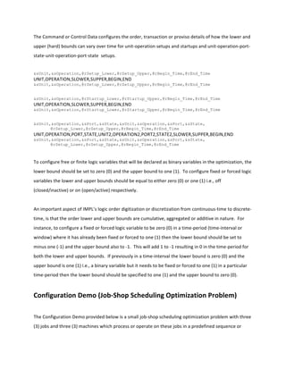 The	
  Command	
  or	
  Control	
  Data	
  configures	
  the	
  order,	
  transaction	
  or	
  proviso	
  details	
  of	
  how	
  the	
  lower	
  and	
  
upper	
  (hard)	
  bounds	
  can	
  vary	
  over	
  time	
  for	
  unit-­‐operation	
  setups	
  and	
  startups	
  and	
  unit-­‐operation-­‐port-­‐
state-­‐unit-­‐operation-­‐port-­‐state	
  	
  setups.	
  
	
  
&sUnit,&sOperation,@rSetup_Lower,@rSetup_Upper,@rBegin_Time,@rEnd_Time
UNIT,OPERATION,SLOWER,SUPPER,BEGIN,END
&sUnit,&sOperation,@rSetup_Lower,@rSetup_Upper,@rBegin_Time,@rEnd_Time
	
  
&sUnit,&sOperation,@rStartup_Lower,@rStartup_Upper,@rBegin_Time,@rEnd_Time
UNIT,OPERATION,SLOWER,SUPPER,BEGIN,END
&sUnit,&sOperation,@rStartup_Lower,@rStartup_Upper,@rBegin_Time,@rEnd_Time
	
  
&sUnit,&sOperation,&sPort,&sState,&sUnit,&sOperation,&sPort,&sState,
@rSetup_Lower,@rSetup_Upper,@rBegin_Time,@rEnd_Time	
  
UNIT,OPERATION,PORT,STATE,UNIT2,OPERATION2,PORT2,STATE2,SLOWER,SUPPER,BEGIN,END
&sUnit,&sOperation,&sPort,&sState,&sUnit,&sOperation,&sPort,&sState,
@rSetup_Lower,@rSetup_Upper,@rBegin_Time,@rEnd_Time
	
  
To	
  configure	
  free	
  or	
  finite	
  logic	
  variables	
  that	
  will	
  be	
  declared	
  as	
  binary	
  variables	
  in	
  the	
  optimization,	
  the	
  
lower	
  bound	
  should	
  be	
  set	
  to	
  zero	
  (0)	
  and	
  the	
  upper	
  bound	
  to	
  one	
  (1).	
  	
  To	
  configure	
  fixed	
  or	
  forced	
  logic	
  
variables	
  the	
  lower	
  and	
  upper	
  bounds	
  should	
  be	
  equal	
  to	
  either	
  zero	
  (0)	
  or	
  one	
  (1)	
  i.e.,	
  off	
  
(closed/inactive)	
  or	
  on	
  (open/active)	
  respectively.	
  
	
  
An	
  important	
  aspect	
  of	
  IMPL’s	
  logic	
  order	
  digitization	
  or	
  discretization	
  from	
  continuous-­‐time	
  to	
  discrete-­‐
time,	
  is	
  that	
  the	
  order	
  lower	
  and	
  upper	
  bounds	
  are	
  cumulative,	
  aggregated	
  or	
  additive	
  in	
  nature.	
  	
  For	
  
instance,	
  to	
  configure	
  a	
  fixed	
  or	
  forced	
  logic	
  variable	
  to	
  be	
  zero	
  (0)	
  in	
  a	
  time-­‐period	
  (time-­‐interval	
  or	
  
window)	
  where	
  it	
  has	
  already	
  been	
  fixed	
  or	
  forced	
  to	
  one	
  (1)	
  then	
  the	
  lower	
  bound	
  should	
  be	
  set	
  to	
  
minus	
  one	
  (-­‐1)	
  and	
  the	
  upper	
  bound	
  also	
  to	
  -­‐1.	
  	
  This	
  will	
  add	
  1	
  to	
  -­‐1	
  resulting	
  in	
  0	
  in	
  the	
  time-­‐period	
  for	
  
both	
  the	
  lower	
  and	
  upper	
  bounds.	
  	
  If	
  previously	
  in	
  a	
  time-­‐interval	
  the	
  lower	
  bound	
  is	
  zero	
  (0)	
  and	
  the	
  
upper	
  bound	
  is	
  one	
  (1)	
  i.e.,	
  a	
  binary	
  variable	
  but	
  it	
  needs	
  to	
  be	
  fixed	
  or	
  forced	
  to	
  one	
  (1)	
  in	
  a	
  particular	
  
time-­‐period	
  then	
  the	
  lower	
  bound	
  should	
  be	
  specified	
  to	
  one	
  (1)	
  and	
  the	
  upper	
  bound	
  to	
  zero	
  (0).	
  	
  
	
  
Configuration	
  Demo	
  (Job-­‐Shop	
  Scheduling	
  Optimization	
  Problem)	
  
	
  
The	
  Configuration	
  Demo	
  provided	
  below	
  is	
  a	
  small	
  job-­‐shop	
  scheduling	
  optimization	
  problem	
  with	
  three	
  
(3)	
  jobs	
  and	
  three	
  (3)	
  machines	
  which	
  process	
  or	
  operate	
  on	
  these	
  jobs	
  in	
  a	
  predefined	
  sequence	
  or	
  
 