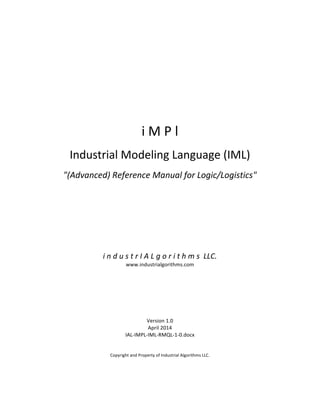  
	
  
	
  
	
  
	
  
	
  
	
  
	
  
	
  
	
  
	
  
	
  
i	
  M	
  P	
  l	
  
	
  
Industrial	
  Modeling	
  Language	
  (IML)	
  
	
  
"(Advanced)	
  Reference	
  Manual	
  for	
  Logic/Logistics"	
  
	
  
	
  
	
  
	
  
	
  
	
  
	
  
	
  
	
  
	
  
i	
  n	
  d	
  u	
  s	
  t	
  r	
  I	
  A	
  L	
  g	
  o	
  r	
  i	
  t	
  h	
  m	
  s	
  	
  LLC.	
  
www.industrialgorithms.com	
  
	
  
	
  
	
  
	
  
	
  
	
  
	
  
Version	
  1.0	
  
April	
  2014	
  
IAL-­‐IMPL-­‐IML-­‐RMQL-­‐1-­‐0.docx	
  
	
  
	
  
Copyright	
  and	
  Property	
  of	
  Industrial	
  Algorithms	
  LLC.	
   	
  
 