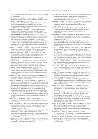 697. Zeolite A in which silver and zinc ions have been exchanged
for sodium ions.
Fernandez, A., Cava, D., Ocio, M. J.,  Lagaron, J. M. (2008).
Perspectives for biocatalysts in food packaging. Trends in Food
Science  Technology, 19, 198e206.
Fernandez, A., Picouet, P.,  Lloret, E. (2010a). Reduction of the
spoilage-related microﬂora in absorbent pads by silver
nanotechnology Turing MAP packaging of beef meat. Journal of
Food Protection, 73, 2263e2269.
Fernandez, A., Picouet, P.,  Lloret, E. (2010b). Cellulose-silver
nanoparticle hybrid materials to control spoilage-related
microﬂora in absorbent pads located in trays of fresh-cut melon.
International Journal of Food Microbiology, 142, 222e228.
Fernandez, A., Soriano, E., Hernandez-Mu~noz, P.,  Gavara, R. (2010).
Migration of antimicrobial silver from composites of polylactide
with silver zeolites. Journal of Food Science, 75, 186e193.
Fernandez, A., Soriano, E., Lopez-Carballo, G., Picouet, P., Lloret, E.,
Gavara, R., et al. (2009). Preservation of aseptic conditions in
absorbent pads by using silver nanotechnology. Food Research
International, 42, 1105e1111.
Fujimoto, K., Takeda, H.,  Kunugi, T. (1974). Catalytic oxidation of
ethylene to acetaldehyde. Palladium chloride-active charcoal
catalyst. Industrial Engineering Chemistry, 13, 237e242.
Gajbhiye, M., Kesharwani, J., Ingle, A., Gade, A.,  Rai, M. (2009).
Fungus-mediated synthesis of silver nanoparticles and their activity
against pathogenic fungi in combination with ﬂuconazole.
Nanomedicine-Nanotechnology Biology and Medicine, 5,
382e386.
Galeano, B., Korff, E.,  Nicholson, W. L. (2003). Inactivation of
vegetative cells, but not spores, of Bacillus anthracis, B. cereus,
and B. subtilis on stainless steel surfaces coated with an
antimicrobial silver- and zinc- containing zeolite formulation.
Applied Environmental Microbiology, 69, 4329e4331.
Galotto, M. J., Anfossi, S. A.,  Guarda, A. (2009). Oxygen absorption
kinetics of sheets and ﬁlms containing a commercial iron-based
oxygen scavenger. Food Science and Technology International,
15, 159e168.
Henglein, A. (1998). Colloidal silver nanoparticles: Photochemical
preparation and ineraction with O2, CCl4, and some metal ions.
Chemistry of Materials, 10, 444e450.
Hiyama, K., Morivasu, N., Omori, T., Miyagaxa, O., Seino, Y., 
Goto, Y. (1995). Antibacterial efﬁcency of Ag- and Zn- zeolites and
the bactericidal action of Ag- and Z- zeolite-kneaded polyethylene
ﬁlms. Journal of Antibacterial and Antifungal Agents, 23, 197e203.
Holt, K. B.,  Bard, A. J. (2005). Interaction of silver(I) ions with the
respiratory chain of Escherichia coli: an electrochemical and
scanning electrochemical microscopy study of the antimicrobial
mechanism of micromolar Ag. Biochemistry, 44, 13214e13223.
Hu, A. W.,  Fu, Z. H. (2003). Nanotechnology and its application in
packaging and packaging machinery. Packaging Engineering, 24,
22e24.
Ibrahim, S. A.,  Sreekantan, S. (2011). Effect of pH on TiO2
nanoparticles via sol-gel method. Advanced Materials Research,
173, 184e189.
Ibrahim, S. A., Yang, H.,  Seo, C. W. (2008). Antimicrobial activity of
lactic acid and copper on growth of Salmonella and Escherichia
coli O157:H7 in laboratory medium and carrot juice. Food
Chemistry, 109, 137e143.
Incoronato, A. L., Buonocore, G. G., Conte, A., Lavorgna, M.,  Del
Nobile, M. A. (2010). Active systems based on silver-
montmorillonite nanoparticles embedded into bio-based polymer
matrices for packaging appliccations. Journal of Food Protection,
73, 2256e2262.
Incoronato, A.L., Conte, A., Buonocore, G.G.,  Del Nobile, M.A.
(2011). Agar hydrogel with silver nanoparticles to prolong the self
life of Fiord i Latte cheese, 94, 1697e1704.
Jin, T.,  Gurtler, J. B. (2011). Inactivation of Salmonella in liquid egg
albumen by animicrobial bottle coatings infused with allyl
isothiocyanate, nisin and zinc oxide nanoparticles. Journal of
Applied Microbiology, 110, 704e712.
Kamis¸oglu, K., Aksoy, E. A., Hasirci, N.,  Bac, N. (2008). Preparation
and characterization of antibacterial zeolite-polyurethane
composites. Journal of Applied Polymer Science, 110,
2854e2861.
Kim, Y., Choi, Y., Kim, S., Park, J., Chung, M., Song, K. B., et al.
(2009). Disinfection of iceberg lettuce by titanium dioxide-UV
photocatalytic reaction. Journal of Food Protection, 72,
1916e1922.
Kotelnikova, N., Vainio, U., Pirkkalainen, K.,  Seriman, R. (2007).
Novel approaches to metallization of cellulose by reduction of
cellulose-incorporated copper and nickel ions. Macromolecular
Symposia, 254, 74e79.
Li, X., Xing, Y., Jiang, Y., Ding, Y.,  Li, W. (2009). Antimicrobial
activities of ZnO powder-coated PVC ﬁlm to inactivate food
pathogens. International Journal of Food Science and Technology,
44, 2161e2168.
Li, H., Li, F., Wang, L., Sheng, J., Xin, X., Zhao, L., et al. (2009). Effect
of nano-packing on preservation quality of Chinese jujube
(Ziziphus jujube Mill. var. inermis (Bunge) Rehd). Food Chemistry,
114, 547e552.
Li, X., Li, W., Xing, Y., Jiang, Y., Ding, Y.,  Zhang, P. (2011). Effecgs of
nano-ZnO power-coated PVC ﬁlm on the physiological properties
and microbiological changes of fresh-cut “Fuji” apple. Advanced
Materials Research, 152e153, 450e453.
Liu, S., Xu, L., Zhang, T., Ren, G.,  Yang, Z. (2010). Oxidative stress
and apoptosis induced by nanosized titanium dioxide in PC12
cells. Toxicology, 267, 172e177.
Lok, C., Ho, C. M., Chen, R., He, Q. Y., Yu, W. Y., Sun, H., et al.
(2007). Silver nanoparticles: partial oxidation and antibacterial
activities. Journal of Biological Inorganic Chemistry, 12,
527e534.
Luning, P. A., Bango, L., Kussaga, J., Rovira, J.,  Marcelis, W. J.
(2008). Comprehensive analysis and differentiated assessment of
food safety control systems: a diagnostic instrument. Trends in
Food Science  Technology, 19, 522e534.
Mary, G., Bajpai, S. K.,  Chand, N. (2009). Copper (II) ions and
copper nanoparticles-loaded chemically modiﬁed cotton cellulose
ﬁbers with fair antibacterial properties. Journal of Applied Polymer
Science, 113, 757e766.
Mohan, Y. M., Lee, K., Premkumar, T.,  Geckeler, K. E. (2007).
Hydrogel networks as nanoreactors: a novel approach to silver
nanaoparticles for antibacterial applications. Polymer, 48,
158e164.
Morones, J. R., Elechiguerra, J. L., Camacho, A., Holt, K., Kouri, J. B.,
Ramirez, J. T., et al. (2005). The bactericidal effect of silver
nanoparticles. Nanotechnology, 16, 2346e2353.
Matsumura, Y., Yoshikata, K., Kunisaki, S. I.,  Tsuchido, T. (2003).
Mode of bactericidal action of silver zeolite and its comparison
with that of silver nitrate. Applied and Environmental
Microbiology, 69, 4278e4281.
Necula, A. M., Dunca, S., Stoica, I., Olaru, N., Olaru, L.,  Ioan, S.
(2010). Morphological properties and antibacterial activity of
nano-silver containing cellulose acetate phthalate ﬁlms.
International Journal of Polymer Analysis and Characterization,
15, 341e350.
Nordman, H.,  Berlin, M. (1986). Titanium. In G. Friberg,
G. F. Nordberg,  V. B. Vouk (Eds.), Handbook on the toxicology
of metals, Vol. II, Amsterdam: Elsevier.
Noyce, J. O., Michels, H.,  Keevil, C. W. (2006). Use of copper cast
alloys to control Escherichia coli O157 cross-contamination
during food processing. Applied and Environmental Microbiology,
72, 4239e4244.
28 A. Llorens et al. / Trends in Food Science  Technology 24 (2012) 19e29
 