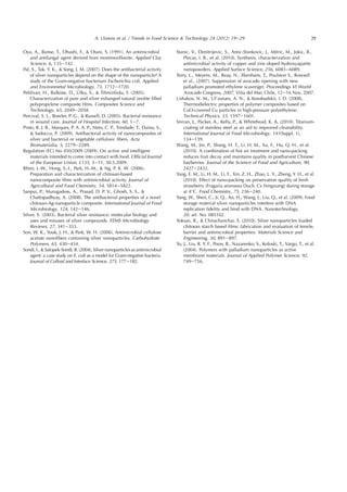 Oya, A., Banse, T., Ohashi, F.,  Otani, S. (1991). An antimicrobial
and antifungal agent derived from montmorillonite. Applied Clay
Science, 6, 135e142.
Pal, S., Tak, Y. K.,  Song, J. M. (2007). Does the antibacterial activity
of silver nanoparticles depend on the shape of the nanoparticle? A
study of the Gram-negative bacterium Escherichia coli. Applied
and Environmetal Microbiology, 73, 1712e1720.
Pehlivan, H., Balk€ose, D., €Ulku, S.,  Tihminliolu, F. (2005).
Characterization of pure and silver exhanged natural zeolite ﬁlled
polypropylene composite ﬁlms. Composites Science and
Technology, 65, 2049e2058.
Percival, S. L., Bowler, P. G.,  Russell, D. (2005). Bacterial resistance
in wound care. Journal of Hospital Infection, 60, 1e7.
Pinto, R. J. B., Marques, P. A. A. P., Neto, C. P., Trindade, T., Daina, S.,
 Sadocco, P. (2009). Antibacterial activity of nanocomposites of
silver and bacterial or vegetable cellulosic ﬁbers. Acta
Biomaterialia, 5, 2279e2289.
Regulation (EC) No 450/2009 (2009). On active and intelligent
materials intended to come into contact with food. Ofﬁcial Journal
of the European Union, L135, 3e11, 30.5.2009.
Rhim, J.-W., Hong, S.-I., Park, H.-M.,  Ng, P. K. W. (2006).
Preparation and characterization of chitosan-based
nanocomposite ﬁlms with antimicrobial activity. Journal of
Agricultural and Food Chemistry, 54, 5814e5822.
Sanpui, P., Murugadoss, A., Prasad, D. P. V., Ghosh, S. S., 
Chattopadhyay, A. (2008). The antibacterial properties of a novel
chitosan-Ag-nanoparticle composite. International Journal of Food
Microbiology, 124, 142e146.
Silver, S. (2003). Bacterial silver resistance: molecular biology and
uses and misuses of silver compounds. FEMS Microbiology
Reviews, 27, 341e353.
Son, W. K., Youk, J. H.,  Park, W. H. (2006). Antimicrobial cellulose
acetate nanoﬁbers containing silver nanoparticles. Carbohydrate
Polymers, 65, 430e434.
Sondi, I.,  Salopek-Sondi, B. (2004). Silver nanoparticles as antimicrobial
agent: a case study on E. coli as a model for Gram-negative bacteria.
Journal of Colloid and Interface Science, 275, 177e182.
Stanic, V., Dimitrijevic, S., Antic-Stankovic, J., Mitric, M., Jokic, B.,
Plecas, I. B., et al. (2010). Synthesis, characterization and
antimicrobial activity of copper and zinc-doped hydroxyapatite
nanopowders. Applied Surface Science, 256, 6083e6089.
Terry, L., Meyere, M., Reay, N., Ilkenhans, T., Poulston S., Rowsell
et al.. (2007). Suppression of avocado ripening with new
palladium promoted ethylene scavenger. Proceedings VI World
Avocado Congress, 2007, Vi~na del Mar, Chile, 12e16 Nov. 2007.
Ushakov, N. M., Ul’zutuev, A. N.,  Kosobudskii, I. D. (2008).
Thermodielectric properties of polymer composites based on
CuO-covered Cu particles in high-pressure polyethylene.
Technical Physics, 53, 1597e1601.
Verran, J., Packer, A., Kelly, P.,  Whitehead, K. A. (2010). Titanium-
coating of stainless steel as an aid to improved cleanability.
International Journal of Food Microbiology, 141(Suppl. 1),
134e139.
Wang, M., Jin, P., Shang, H. T., Li, H. M., Xu, F., Hu, Q. H., et al.
(2010). A combination of hot air treatment and nano-packing
reduces fruit decay and maintains quality in postharvest Chinese
bayberries. Journal of the Science of Food and Agriculture, 90,
2427e2432.
Yang, E. M., Li, H. M., Li, F., Xin, Z. H., Zhao, L. Y., Zheng, Y. H., et al.
(2010). Effect of nano-packing on preservation quality of fresh
strawberry (Fragaria ananassa Duch. Cv Fengxiang) during storage
at 4
C. Food Chemistry, 75, 236e240.
Yang, W., Shen, C., Ji, Q., An, H., Wang, J., Liu, Q., et al. (2009). Food
storage material silver nanoparticles interfere with DNA
replication ﬁdelity and bind with DNA. Nanotechnology,
20. art. No. 085102.
Yoksan, R.,  Chirachanchai, S. (2010). Silver nanoparticles loaded
chitosan starch based ﬁlms: fabrication and evaluation of tensile,
barrier and antimicrobial properties. Materials Science and
Engineering, 30, 891e897.
Yu, J., Liu, R. Y. F., Poon, B., Nazarenko, S., Koloski, T., Vargo, T., et al.
(2004). Polymers with palladium nanoparticles as active
membrane materials. Journal of Applied Polymer Science, 92,
749e756.
29A. Llorens et al. / Trends in Food Science  Technology 24 (2012) 19e29
 
