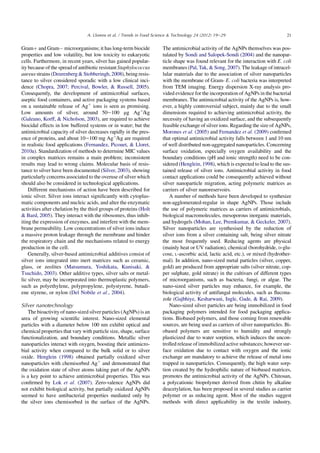 Gramþ and GramÀ microorganisms; it has long-term biocide
properties and low volatility, but low toxicity to eukaryotic
cells. Furthermore, in recent years, silver has gained popular-
ity because of the spread of antibiotic resistant Staphylococcus
aureus strains (Deurenberg  Stobberingh,2008), being resis-
tance to silver considered sporadic with a low clinical inci-
dence (Chopra, 2007; Percival, Bowler,  Russell, 2005).
Consequently, the development of antimicrobial surfaces,
aseptic food containers, and active packaging systems based
on a sustainable release of Agþ
ions is seen as promising.
Low amounts of silver, around 50e100 mg Agþ
/kg
(Galeano, Korff,  Nicholson, 2003), are required to achieve
biocidal effects in low buffered systems or in water; but the
antimicrobial capacity of silver decreases rapidly in the pres-
ence of proteins, and about 10e100 mg Agþ
/kg are required
in realistic food applications (Fernandez, Picouet,  Lloret,
2010a). Standardization of methods to determine MIC values
in complex matrices remains a main problem; inconsistent
results may lead to wrong claims. Molecular basis of resis-
tance to silver have been documented (Silver, 2003), showing
particularly concerns associated to the overuse of silver which
should also be considered in technological applications.
Different mechanisms of action have been described for
ionic silver. Silver ions interact signiﬁcantly with cytoplas-
matic components and nucleic acids, and alter the enzymatic
activities after chelation by the thiol groups of proteins (Holt
 Bard, 2005). They interact with the ribosomes, thus inhib-
iting the expression of enzymes, and interfere with the mem-
brane permeability. Low concentrations of silver ions induce
a massive proton leakage through the membrane and hinder
the respiratory chain and the mechanisms related to energy
production in the cell.
Generally, silver-based antimicrobial additives consist of
silver ions integrated into inert matrices such as ceramic,
glass, or zeolites (Matsumura, Yoshikata, Kunisaki, 
Tsuchido, 2003). Other additive types, silver salts or metal-
lic silver, may be incorporated into thermoplastic polymers,
such as polyethylene, polypropylene, polystyrene, butadi-
ene styrene, or nylon (Del Nobile et al., 2004).
Silver nanotechnology
The bioactivity of nano-sized silver particles (AgNPs) is an
area of growing scientiﬁc interest. Nano-sized elemental
particles with a diameter below 100 nm exhibit optical and
chemical properties that vary with particle size, shape, surface
functionalization, and boundary conditions. Metallic silver
nanoparticles interact with oxygen, boosting their antimicro-
bial activity when compared to the bulk solid or to silver
oxide. Henglein (1998) obtained partially oxidized silver
nanoparticles with chemisorbed Agþ
and demonstrated that
the oxidation state of silver atoms taking part of the AgNPs
is a key point to achieve antimicrobial properties. This was
conﬁrmed by Lok et al. (2007). Zero-valence AgNPs did
not exhibit biological activity, but partially oxidized AgNPs
seemed to have antibacterial properties mediated only by
the silver ions chemisorbed in the surface of the AgNPs.
The antimicrobial activity of the AgNPs themselves was pos-
tulated by Sondi and Salopek-Sondi (2004) and the nanopar-
ticle shape was found relevant for the interaction with E. coli
membranes (Pal, Tak,  Song, 2007). The leakage of intracel-
lular materials due to the association of silver nanoparticles
with the membrane of Gram- E. coli bacteria was interpreted
from TEM imaging. Energy dispersion X-ray analysis pro-
vided evidence for the incorporation of AgNPs in the bacterial
membranes. The antimicrobial activity of the AgNPs is, how-
ever, a highly controversial subject, mainly due to the small
dimensions required to achieving antimicrobial activity, the
necessity of having an oxidized surface, and the subsequently
feasible exchange of silver ions. Regarding the size of AgNPs,
Morones et al. (2005) and Fernandez et al. (2009) conﬁrmed
that optimal antimicrobial activity falls between 1 and 10 nm
of well distributed non-aggregated nanoparticles. Concerning
surface oxidation, especially oxygen availability and the
boundary conditions (pH and ionic strength) need to be con-
sidered (Henglein, 1998), which is expected to lead to the sus-
tained release of silver ions. Antimicrobial activity in food
contact applications could be consequently achieved without
silver nanoparticle migration, acting polymeric matrices as
carriers of silver nanoreservoirs.
A number of methods have been developed to synthesize
non-agglomerated-regular in shape AgNPs. Those include
the use of polymeric matrices as carriers of antimicrobials,
biological macromolecules, mesoporous inorganic materials,
and hydrogels (Mohan, Lee, Premkumar,  Geckeler, 2007).
Silver nanoparticles are synthesised by the reduction of
silver ions from a silver containing salt, being silver nitrate
the most frequently used. Reducing agents are physical
(mainly heat or UV radiation), chemical (borohydride, D-glu-
cose, L-ascorbic acid, lactic acid, etc.), or mixed (hydrother-
mal). In addition, nano-sized metal particles (silver, copper,
gold) are produced from appropriate salts (silver nitrate, cop-
per sulphate, gold nitrate) in the cultivars of different types
of microorganisms, such as bacteria, fungi, or algae. The
nano-sized silver particles may enhance, for example, the
biological activity of antifungal molecules, such as ﬂucona-
zole (Gajbhiye, Kesharwani, Ingle, Gade,  Rai, 2009).
Nano-sized silver particles are being immobilized in food
packaging polymers intended for food packaging applica-
tions. Biobased polymers, and those coming from renewable
sources, are being used as carriers of silver nanoparticles. Bi-
obased polymers are sensitive to humidity and strongly
plasticized due to water sorption, which induces the uncon-
trolled release of immobilized active substances; however sur-
face oxidation due to contact with oxygen and the ionic
exchange are mandatory to achieve the release of metal ions
trapped in nanoparticles. Consequently, the high water sorp-
tion created by the hydrophilic nature of biobased matrices,
promotes the antimicrobial activity of the AgNPs. Chitosan,
a polycationic biopolymer derived from chitin by alkaline
deacetylation, has been proposed in several studies as carrier
polymer or as reducing agent. Most of the studies suggest
methods with direct applicability in the textile industry,
21A. Llorens et al. / Trends in Food Science  Technology 24 (2012) 19e29
 