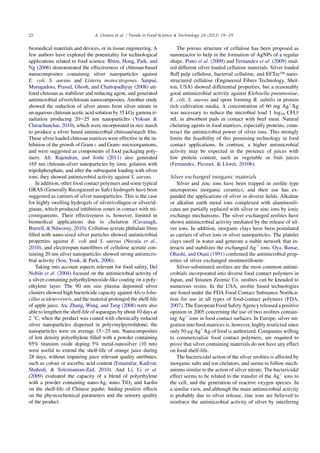 biomedical materials and devices, or in tissue engineering. A
few authors have explored the potentiality for technological
applications related to food science. Rhim, Hong, Park, and
Ng (2006) demonstrated the effectiveness of chitosan-based
nanocomposites containing silver nanoparticles against
E. coli, S. aureus and Listeria monocytogenes. Sanpui,
Murugadoss, Prasad, Ghosh, and Chattopadhyay (2008) uti-
lized chitosan as stabilizer and reducing agent, and generated
antimicrobial silver/chitosan nanocomposites. Another study
showed the reduction of silver atoms from silver nitrate in
an aqueous chitosan acetic acid solution by 35 kGy gamma ir-
radiation producing 20e25 nm nanoparticles (Yoksan 
Chirachanchai, 2010), which were incorporated in rice starch
to produce a silver based antimicrobial chitosan/starch ﬁlm.
These silver loaded chitosan matrices were effective in the in-
hibition of the growth of Gramþ and Gram- microorganisms,
and were suggested as components of food packaging poly-
mers. Ali, Rajendran, and Joshi (2011) also generated
165 nm chitosan-silver nanoparticles by ionic gelation with
tripoliphosphate, and after the subsequent loading with silver
ions, they showed antimicrobial activity against S. aureus.
In addition, other food contact polymers and some typical
GRAS (Generally Recognized as Safe) hydrogels have been
suggested as carriers of silver nanoparticles. This is the case
for highly swelling hydrogels of silver/collagen or silver/al-
ginate, which produced inhibition zones in contact with mi-
croorganisms. Their effectiveness is, however, limited in
biomedical applications due to chelation (Cavanagh,
Burrell,  Ndworny, 2010). Cellulose acetate phthalate ﬁlms
ﬁlled with nano-sized silver particles showed antimicrobial
properties against E. coli and S. aureus (Necula et al.,
2010), and electrospun nanoﬁbres of cellulose acetate con-
taining 20 nm silver nanoparticles showed strong antimicro-
bial activity (Son, Youk,  Park, 2006).
Taking into account aspects relevant for food safety, Del
Nobile et al. (2004) focused on the antimicrobial activity of
a silver-containing polyethyleneoxide-like coating on a poly-
ethylene layer. The 90 nm size plasma deposited silver
clusters showed high bactericide capacity against Alicycloba-
cillus acidoterrestris, and the material prolonged the shelf-life
of apple juice. An, Zhang, Wang, and Tang (2008) were also
able to lengthen the shelf-life of asparagus by about 10 days at
2 
C, when the product was coated with chemically reduced
silver nanoparticles dispersed in polyvinylpyrrolidone; the
nanoparticles were on average 15e25 nm. Nanocomposites
of low density polyethylene ﬁlled with a powder containing
95% titanium oxide doping 5% metal-nanosilver (10 nm)
were useful to extend the shelf-life of orange juice during
28 days, without impairing juice relevant quality attributes,
such as colour or ascorbic acid content (Emamifar, Kadivar,
Shahedi,  Soleimanian-Zad, 2010). And Li, Li et al.
(2009) evaluated the capacity of a blend of polyethylene
with a powder containing nano-Ag, nano TiO2 and kaolin
on the shelf-life of Chinese jujube, ﬁnding positive effects
on the physicochemical parameters and the sensory quality
of the product.
The porous structure of cellulose has been proposed as
nanoreactor to help in the formation of AgNPs of a regular
shape. Pinto et al. (2009) and Fernandez et al. (2009) stud-
ied different silver loaded cellulose materials. Silver loaded
ﬂuff pulp cellulose, bacterial cellulose, and EFTecÔ nano-
structured cellulose (Engineered Fibres Technology, Shel-
ton, USA) showed differential properties, but a reasonably
good antimicrobial activity against Klebsiella pneumoniae,
E. coli, S. aureus and spore forming B. subtilis in protein
rich cultivation media. A concentration of 60 mg Agþ
/kg
was necessary to reduce the microbial load 1 log10 CFU/
mL in absorbent pads in contact with beef meat. Natural
chelating agents in food matrices, especially proteins, coun-
teract the antimicrobial power of silver ions. This strongly
limits the feasibility of this promising technology in food
contact applications. In contrast, a higher antimicrobial
activity may be expected in the presence of juices with
low protein content, such as vegetable or fruit juices
(Fernandez, Picouet,  Lloret, 2010b).
Silver exchanged inorganic materials
Silver and zinc ions have been trapped in zeolite type
microporous inorganic ceramics, and their use has ex-
panded the applications of silver in diverse ﬁelds. Alkaline
or alkaline earth metal ions complexed with aluminosili-
cates are partially replaced with silver or zinc ions by ionic
exchange mechanisms. The silver exchanged zeolites have
shown antimicrobial activity mediated by the release of sil-
ver ions. In addition, inorganic clays have been postulated
as carriers of silver ions or silver nanoparticles. The platelet
clays swell in water and generate a stable network that in-
teracts and stabilizes the exchanged Agþ
ions. Oya, Banse,
Ohashi, and Otani (1991) conﬁrmed the antimicrobial prop-
erties of silver exchanged montmorillonite.
Silver-substituted zeolites are the most common antimi-
crobials incorporated into diverse food contact polymers in
Japan, and Sinanen Zeomic Co. zeolites can be kneaded to
numerous resins. In the USA, zeolite based technologies
are listed under the FDA Food Contact Substance Notiﬁca-
tion for use in all types of food-contact polymers (FDA,
2007). The European Food Safety Agency released a positive
opinion in 2005 concerning the use of two zeolites contain-
ing Agþ
ions in food contact surfaces. In Europe, silver mi-
gration into food matrices is, however, highly restricted since
only 50 mg Agþ
/kg of food is authorized. Companies willing
to commercialize food contact polymers, are required to
prove that silver containing materials do not have any effect
on food shelf-life.
The bactericidal action of the silver zeolites is affected by
inorganic salts and ion chelators, and seems to follow mech-
anisms similar to the action of silver nitrate. The bactericidal
effect seems to be related to the transfer of the Agþ
ions to
the cell, and the generation of reactive oxygen species. In
a similar view, and although the main antimicrobial activity
is probably due to silver release, zinc ions are believed to
reinforce the antimicrobial activity of silver by interfering
22 A. Llorens et al. / Trends in Food Science  Technology 24 (2012) 19e29
 
