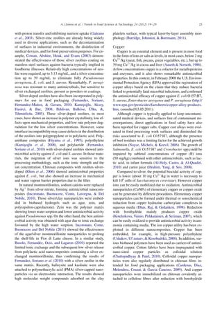 with proton transfer and inhibiting nutrient uptake (Galeano
et al., 2003). Silver-zinc zeolites are already being widely
used in diverse applications, such as the decontamination
of surfaces in industrial environments, the disinfection of
medical devices, and for food preservation purposes. For ex-
ample, Cowan, Abshire, Houk, and Evans (2003) demon-
strated the effectiveness of those silver zeolites coating on
stainless steel surfaces against bacteria typically implied in
foodborne illnesses. Relatively high concentrations of zeo-
lite were required, up to 3.13 mg/mL, and a silver concentra-
tion up to 39 mg/mL to eliminate fully Pseudomonas
aeruginosa, E. coli, and S. aureus. Remarkably, P. aerugi-
nosa was resistant to many antimicrobials, but sensitive to
silver exchanged zeolites, present as powders or coatings.
Silver-doped zeolites have also been incorporated in poly-
mers for use in food packaging (Fernandez, Soriano,
Hernandez-Mu~noz,  Gavara, 2010; Kamis¸oglu, Aksoy,
Hasirci,  Bac, 2008; Pehlivan, Balk€ose, €Ulku, ,
Tihminliolu, 2005). These silver-doped zeolites, in most
cases, have shown an increase in polymer crystallinity, low ef-
fects upon mechanical properties, and low rate polymer deg-
radation for the low silver concentrations. However, some
interface incompatibility may cause defects in the distribution
of the zeolites into polypropylene or in polylactic acid. Poly-
urethane composites (Hiyama et al., 1995), polyethylene
(Kamis¸oglu et al., 2008), and polylactide (Fernandez,
Soriano et al., 2010) with silver-doped zeolites showed anti-
microbial activity against E. coli and S. aureus. In those mate-
rials, the migration of silver ions was sensitive to the
processing methodology, such as the ionic strength and the
ion concentration. Chitosan composites with zeolites silver-
doped (Rhim et al., 2006) showed antimicrobial properties
against E. coli., but also showed an increase in mechanical
and water vapour barrier properties due to the ﬁller.
In natural montmorillonites, sodium cations were replaced
by Agþ
from silver nitrate, forming antimicrobial nanocom-
posites (Incoronato, Buonocore, Conte, Lavorgna,  Del
Nobile, 2010). Those silver/clay nanoparticles were embed-
ded in biobased hydrogels such as agar, zein, and
poly(epsilon-caprolactone). Zein was the polymer matrix
showing lower water sorption and lower antimicrobial activity
against Pseudomonas spp. On the other hand, the best antimi-
crobial activity was obtained with agar due to ionic exchange
favoured by the high water sorption. Incoronato, Conte,
Buonocore and Del Nobile (2011) showed the effectiveness
of the agar/silver montmorillonite nanoparticles to prolong
the shelf-life in Fior di Latte cheese. In a similar study,
Busolo, Fernandez, Ocio, and Lagaron (2010) reported the
limited ionic exchange and the subsequent low silver release
from polylactic acid nanocomposites containing a silver ex-
changed montmorillonite, thus conﬁrming the results of
Fernandez, Soriano et al. (2010) with a silver zeolite in the
same matrix. Recently, halloysite and kaolinite were also
attached to polymethacrylic acid (PMA) silver-capped nano-
particles via an electrostatic interaction. The results showed
high molecular weight compounds adsorbed on the clay
platelets surface, with typical layer-by-layer assembly mor-
phology (Burridge, Johnston,  Borrmann, 2011).
Copper
Copper is an essential element and is present in most food
in the form of ions or salts at levels, in most cases, below 2 mg
Cu2þ
/kg (meat, ﬁsh, pecans, green vegetables, etc.), but up to
39 mg Cu2þ
/kg in cocoa and liver (Aaseth  Norseth, 1986).
At low concentrations copper is a cofactor for metalloproteins
and enzymes, and it also shows remarkable antimicrobial
properties. In this context, in February 2008 the U.S. Environ-
mental Protection Agency (EPA) approved the registration of
copper alloys based on the claim that they reduce bacteria
linked to potentially fatal microbial infections, and conﬁrmed
the antimicrobial efﬁcacy of copper against E. coli O157:H7,
S. aureus, Enterobacter aerogenes and P. aeruginosa (http://
www.epa.gov/pesticides/factsheets/copper-alloy-products.
htm, consulted 03.05.2011).
Although copper is typically applied to keep uncontami-
nated medical devices, and surfaces free of contaminant mi-
croorganisms, direct applications in food safety have also
been reported for copper salts. Copper cast alloys were eval-
uated in food processing work surfaces and diminished the
risks associated to E. coli O157:H7, although the presence
of beef residues was a limiting factor for the achieved growth
inhibition (Noyce, Michels,  Keevil, 2006). The growth of
Salmonella, E. coli O157:H7 and Cronobacter spp.could be
impaired by subletal concentrations of copper (II) ions
(50 mg/kg) combined with other antimicrobials, such as lac-
tic acid, in infant formula (Al-Holy, Castro,  Al-Quadiri,
2010) and carrot juice (Ibrahim, Yang,  Seo, 2008).
Compared to silver, the potential biocidal activity of cop-
per is lower (about 10 mg Cu2þ
/kg in water is necessary to
kill 106
cells of Saccharomyces cerevisiae). However copper
ions can be easily mobilized due to oxidation. Antimicrobial
nanoparticles (CuNPs) of elementary copper or copper oxide
can be generated by different procedures. Elementary copper
nanoparticles can be formed under thermal or sonochemical
reduction from copper hydrazine carboxylate complexes in
aqueous media (Dhas, Raj,  Gedanken, 1998). Reduction
with borohydride mainly produces copper oxide
(Kotelnikova, Vainio, Pirkkalainen,  Seriman, 2007), which
can be easily oxidized to provide antimicrobial activity in am-
monia containing media. The ion copper utility has been ex-
ploited in different nanocomposites. Copper has been
embedded, for example, in high-pressure polyethylene
(Ushakov, Ul’zutuev,  Kosobudskii, 2008). In addition, var-
ious biobased polymers have been used as carriers of antimi-
crobial copper. Cotton fabrics have been impregnated with
nano-sized copper particles as colloidal solution
(Chattopadhyay  Patel, 2010). Colloidal copper nanopar-
ticles were also regularly distributed in chitosan ﬁlms in-
tended for food packaging applications (Cardenas, Diaz,
Melendrez, Cruzat,  Garcia Cancino, 2009). And copper
nanoparticles were immobilized on chitosan covalently at-
tached to cellulose ﬁbres after reduction with borohydride
23A. Llorens et al. / Trends in Food Science  Technology 24 (2012) 19e29
 