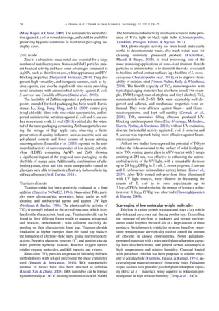 (Mary, Bajpai,  Chand, 2009). The nanoparticles were effec-
tive against E. coli in wound dressings, and could be useful for
preserving hygienic conditions in food retail packaging and
display cases.
Zinc oxide
Zinc is a ubiquitous trace metal and essential for a large
number of metalloenzymes. Nano-sized ZnO particles pres-
ent biocidal activity and have some advantages compared to
AgNPs, such as their lower cost, white appearance and UV-
blocking properties (Dastjerdi  Montazer, 2010). They also
present high versatility, and inorganic carriers, such as hy-
droxyapatite, can also be doped with zinc oxide providing
novel structures with antimicrobial activity against E. coli,
S. aureus, and Candida albicans (Stanic et al., 2010).
The feasibility of ZnO incorporated in polymer nanocom-
posites intended for food packaging has been tested. For in-
stance, Li, Xing, Jiang, Ding, and Li (2009) coated poly
(vinyl chloride) ﬁlms with zinc oxide nanoparticles, and re-
ported antimicrobial activities against E. coli and S. aureus.
In a more recent work, Li et al. (2011) veriﬁed also the poten-
tial of the nano-packaging containing ZnO nanoparticles dur-
ing the storage of Fuji apple cuts, observing a better
preservation of quality indicators such as ascorbic acid and
polyphenol content, and lower counts of typical altering
microorganisms. Emamifar et al. (2010) reported on the anti-
microbial activity of nanocomposites of low density polyeth-
ylene (LDPE) containing AgNPs and ZnO, showing
a signiﬁcant impact of the proposed nano-packaging on the
shelf-life of orange juice. Additionally, combinations of allyl
isothiocyanate, nisin and zinc oxide nanoparticles coated on
glass jars were able to inactivate effectively Salmonella in liq-
uid egg albumen (Jin  Gurtler, 2011).
Titanium dioxide
Titanium oxide has been positively evaluated as a food
additive (Directive 94/36/EC, 1994). Nano-sized TiO2 parti-
cles show photocatalytic properties, being useful as self-
cleaning and antibacterial agents and against UV light
(Nordman  Berlin, 1986). The photocatalytic activity of
TiO2 is strongly related to the crystal structure, which is re-
lated to the characteristic band gap. Titanium dioxide can be
found in three different forms (rutile or anatase, tetragonal,
and brookite, orthorhombic), with different reactivity de-
pending on their characteristic band gap. Titanium dioxide
irradiation at higher energies than the band gap induces
the formation of electronehole pairs, giving rise to redox re-
actions. Negative electrons generate O2-
, and positive electric
holes generate hydroxyl radicals. Reactive oxygen species
oxidize organic molecules, and kill bacteria and viruses.
Nano-sized TiO2 particles are produced following different
methodologies with sol-gel processing the most commonly
used (Ibrahim  Sreekantan, 2011). TiO2 nanoparticles
(anatase or rutile) have also been attached to cellulose
(Daoud, Xin,  Zhang, 2005). TiO2 nanotubes can be formed
hydrothermally at 180 
C, heating titanium oxide with NaOH.
The best antimicrobial activity results are achieved in the pres-
ence of UVA light or black-light bulbs (Chorianopoulos,
Tsoukleris, Panagou, Falaras,  Nychas, 2011).
TiO2 photocatalytic activity has been found particularly
useful to decontaminate water, also wash water, used for
cleaning minimally processed products (Chaleshtori,
Masud,  Saupe, 2008). In food processing, one of the
most promising applications of nano-sized titanium dioxide
particles as antimicrobial is to diminish the risks associated
to bioﬁlms in food contact surfaces (eg.: bioﬁlms of L. mono-
cytogenes, Chorianopoulos et al., 2011), or to improve clean-
ability of stainless steel (Verran, Packer, Kelly,  Whitehead,
2010). The biocide capacity of TiO2 nanocomposites with
typical packaging materials has also been tested. For exam-
ple, EVOH (copolymer of ethylene and vinyl alcohol)-TiO2
nanomaterials with 2e5% TiO2 were acceptably well dis-
persed and adhered, and mechanical properties were en-
hanced. They were efﬁcient against Gramþ and GramÀ
microorganisms, and kept self-sterility (Cerrada et al.,
2008). TiO2 nanotubes ﬁlling chitosan produced UV-
blocking semitransparent ﬁlms (Diaz-Visurraga, Melendrez,
Garcia, Paulraj,  Cardenas, 2010); without UV-excitation,
discrete bactericidal activity against E. coli, S. enterica and
S. aureus was reported, being more effective against Gram-
microorganisms.
At least two studies have reported the potential of TiO2 to
reduce the risks associated to the surface of solid food prod-
ucts. TiO2 coating quartz glass in a UV-reactor with 5 lamps
emitting at 254 nm, was effective in enhancing the antimi-
crobial activity of the UV light, with a remarkable decrease
up to 2.8 log10 CFU/g in E. coli, L. monocytogenes, S. aureus
and S. typhimurium in inoculated iceberg lettuce (Kim et al.,
2009). Also TiO2 coated polypropylene ﬁlms illuminated
with UV light sources, were effective in decreasing the
counts of E. coli in in intro experiments up to
3 log10 CFU/g, but also during the storage of lettuce a reduc-
tion over 1 log10 CFU/g was observed (Chawengkijwanich
 Hayata, 2008).
Scavenging of low molecular weight molecules
Ethylene is a plant growth regulator and plays a key role in
physiological processes and during postharvest. Controlling
the presence of ethylene in packages and storage environ-
ments could lengthen the shelf-life of a large amount of fresh
products. Stoichiometric oxidizing systems based on potas-
sium permanganate are typically used to control the amount
of ethylene in closed environments. Novel palladium-
promoted materials with a relevant ethylene adsorption capac-
ity have also been tested, and present certain advantages at
high temperatures and relative humidity. Charcoal loaded
with palladium chloride has been proposed to oxidize ethyl-
ene to acetaldehyde (Fujimoto, Takeda,  Kunugi, 1974), de-
celerating the maturation rate of climacteric fruits. Palladium
doped zeolites have provided good ethylene adsorption capac-
ity (4162 ml gÀ1
material), being superior to potassium per-
manganate at high relative humidity (Terry et al., 2007).
24 A. Llorens et al. / Trends in Food Science  Technology 24 (2012) 19e29
 