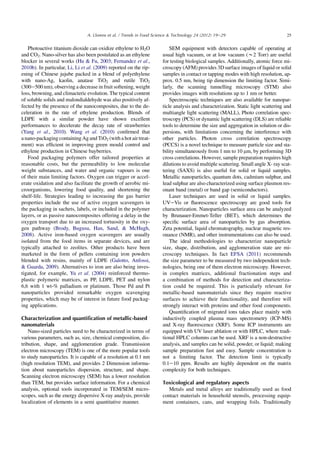 Photoactive titanium dioxide can oxidize ethylene to H2O
and CO2. Nano-silver has also been postulated as an ethylene
blocker in several works (Hu  Fu, 2003; Fernandez et al.,
2010b). In particular, Li, Li et al. (2009) reported on the rip-
ening of Chinese jujube packed in a blend of polyethylene
with nano-Ag, kaolin, anatase TiO2 and rutile TiO2
(300e500 nm), observing a decrease in fruit softening, weight
loss, browning, and climacteric evolution. The typical content
of soluble solids and malondialdehyde was also positively af-
fected by the presence of the nanocomposites, due to the de-
celeration in the rate of ethylene production. Blends of
LDPE with a similar powder have shown excellent
performances to decelerate the decay rate of strawberries
(Yang et al., 2010). Wang et al. (2010) conﬁrmed that
a nano-packaging containing Ag and TiO2 (with a hot air treat-
ment) was efﬁcient in improving green mould control and
ethylene production in Chinese bayberries.
Food packaging polymers offer tailored properties at
reasonable costs, but the permeability to low molecular
weight substances, and water and organic vapours is one
of their main limiting factors. Oxygen can trigger or accel-
erate oxidation and also facilitate the growth of aerobic mi-
croorganisms, lowering food quality, and shortening the
shelf-life. Strategies leading to increasing the gas barrier
properties include the use of active oxygen scavengers in
the packaging in sachets, labels, or included in the polymer
layers, or as passive nanocomposites offering a delay in the
oxygen transport due to an increased tortuosity in the oxy-
gen pathway (Brody, Bugusu, Han, Sand,  McHugh,
2008). Active iron-based oxygen scavengers are usually
isolated from the food items in separate devices, and are
typically attached to zeolites. Other products have been
marketed in the form of pellets containing iron powders
blended with resins, mainly of LDPE (Galotto, Anfossi,
 Guarda, 2009). Alternatives to iron are also being inves-
tigated, for example, Yu et al. (2004) reinforced thermo-
plastic polymeric matrices, as PP, LDPE, PET and nylon
6,6 with 1 wt-% palladium or platinum. Those Pd and Pt
nanoparticles provided remarkable oxygen scavenging
properties, which may be of interest in future food packag-
ing applications.
Characterization and quantiﬁcation of metallic-based
nanomaterials
Nano-sized particles need to be characterized in terms of
various parameters, such as, size, chemical composition, dis-
tribution, shape, and agglomeration grade. Transmission
electron microscopy (TEM) is one of the more popular tools
to study nanoparticles. It is capable of a resolution at 0.1 nm
(high resolution TEM), and provides 2 Dimension informa-
tion about nanoparticles dispersion, structure, and shape.
Scanning electron microscopy (SEM) has a lower resolution
than TEM, but provides surface information. For a chemical
analysis, optional tools incorporated in TEM/SEM micro-
scopes, such as the energy dispersive X-ray analysis, provide
localization of elements in a semi quantitative manner.
SEM equipment with detectors capable of operating at
usual high vacuum, or at low vacuum (w2 Torr) are useful
for testing biological samples. Additionally, atomic force mi-
croscopy (AFM) provides 3D surface images of liquid or solid
samples in contact or tapping modes with high resolution, ap-
prox. 0.5 nm, being tip dimension the limiting factor. Simi-
larly, the scanning tunnelling microscopy (STM) also
provides images with resolutions up to 1 nm or better.
Spectroscopic techniques are also available for nanopar-
ticle analysis and characterization. Static light scattering and
multiangle light scattering (MALL), Photo correlation spec-
troscopy (PCS) or dynamic light scattering (DLS) are reliable
tools to determine the size and aggregation in solution or dis-
persions, with limitations concerning the interference with
other particles. Photon cross correlation spectroscopy
(PCCS) is a novel technique to measure particle size and sta-
bility simultaneously from 1 nm to 10 mm, by performing 3D
cross correlations. However, sample preparation requires high
dilutions to avoid multiple scattering. Small angle X- ray scat-
tering (SAXS) is also useful for solid or liquid samples.
Metallic nanoparticles, quantum dots, cadmium sulphur, and
lead sulphur are also characterized using surface plasmon res-
onant band (metal) or band gap (semiconductors).
Laser techniques are used in solid or liquid samples.
UVeVis or ﬂuorescence spectroscopy are good tools for
characterization. Nanoparticles surface area can be analyzed
by Brunauer-Emmet-Teller (BET), which determines the
speciﬁc surface area of nanoparticles by gas absorption.
Zeta potential, liquid chromatography, nuclear magnetic res-
onance (NMR), and other instrumentations can also be used.
The ideal methodologies to characterize nanoparticle
size, shape, distribution, and agglomeration state are mi-
croscopy techniques. In fact EFSA (2011) recommends
the size parameter to be measured by two independent tech-
nologies, being one of them electron microscopy. However,
in complex matrices, additional fractionation steps and
a combination of methods for detection and characteriza-
tion could be required. This is particularly relevant for
metallic-based nanomaterials since they require reactive
surfaces to achieve their functionality, and therefore will
strongly interact with proteins and other food components.
Quantiﬁcation of migrated ions takes place mainly with
inductively coupled plasma mass spectrometry (ICP-MS)
and X-ray ﬂuorescence (XRF). Some ICP instruments are
equipped with UV laser ablation or with HPLC, where tradi-
tional HPLC columns can be used. XRF is a non-destructive
analysis, and samples can be solid, powder, or liquid; making
sample preparation fast and easy. Sample concentration is
not a limiting factor. The detection limit is typically
0.1e10 ppm. Results are highly dependent on the matrix
complexity for both techniques.
Toxicological and regulatory aspects
Metals and metal alloys are traditionally used as food
contact materials in household utensils, processing equip-
ment containers, cans, and wrapping foils. Traditionally
25A. Llorens et al. / Trends in Food Science  Technology 24 (2012) 19e29
 