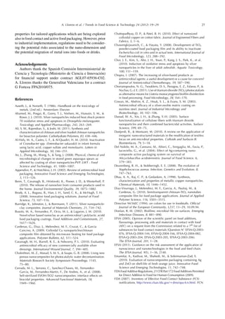 properties for tailored applications which are being explored
also in food contact and active foodpackaging. However, prior
to industrial implementation, regulations need to be consider-
ing the potential risks associated to the nano-dimension and
the potential migration of metal ions into foods or drinks.
Acknowledgements
Authors thank the Spanish Comision Interministerial de
Ciencia y Tecnologıa (Ministerio de Ciencia e Innovacion)
for ﬁnancial support under contract AGL07-65936-C02.
A. Llorens thanks the Generalitat Valenciana for a contract
G Forteza FPA2010/075.
References
Aaseth, J.,  Norseth, T. (1986). Handbook on the toxicology of
metals, (2nd ed.). Amsterdam: Elsevier.
Ahamed, M., Posgai, R., Gorey, T. J., Nielsen, M., Hussain, S. M., 
Rowe, J. J. (2010). Silver nanoparticles induced heat shock protein
70 oxidative stress and apoptosis in Drosophila melanogaster.
Toxicology and Applied Pharmacology, 242, 263e269.
Ali, S. W., Rajendran, S.,  Joshi, M. (2011). Synthesis and
characterization of chitosan and silver loaded chitosan nanoparticles
for bioactive polyester. Carbohydrate Polymers, 83, 438e446.
Al-Holy, M. A., Castro, L. F.,  Al-Quadiri, H. M. (2010). Inactivation
of Cronobacter spp. (Enterobacter sakazakii) in infant formula
using lactic acid, copper sulfate and monolaurin. Letters in
Applied Microbiology, 50, 246e251.
An, J., Zhang, M., Wang, S.,  Tang, J. (2008). Physical, chemical and
microbiological changes in stored green asparagus spears as
affected by coating of silver nanoparticles-PVP. LWT - Food
Science and Technology, 41, 1000e1007.
Appendini, P.,  Hotchkiss, J. H. (2002). Review of antimicrobial food
packaging. Innovative Food Science and Emerging Technologies,
3, 113e126.
Benn, T., Cavanagh, B., Hristovski, K., Posner, J. D.,  Westerhoff, P.
(2010). The release of nanosilver from consumer products used in
the home. Journal Environmental Quality, 39, 1875e1882.
Brody, A. L., Bugusu, B., Han, J. H., Sand, C. K.,  McHugh, T. H.
(2008). Innovative food packaging solutions. Journal of Food
Science, 73, 107e116.
Burridge, K., Johnston, J.,  Borrmann, T. (2011). Silver nanoparticle-
clay composites. Journal of Materials Chemistry, 21, 734e742.
Busolo, M. A., Fernandez, P., Ocio, M. J.,  Lagaron, J. M. (2010).
Novel-silver based nanoclay as an antimicrobial i polylactic acidd
food packaging coatings. Food Additives and Contaminants, 27,
1617e1626.
Cardenas, G., Diaz, J., Melendrez, M. F., Cruzat, C.,  Garcia
Cancino, A. (2009). Colloidal Cu nanoparticles/chitosan
composite ﬁlm obtained by microwave heating for food package
applications. Polymer Bulletin, 62, 511e524.
Cavanagh, M. H., Burrell, R. E.,  Ndworny, P. L. (2010). Evaluating
antimicrobial efﬁcacy of new commercially available silver
dressings. International Wound Journal, 7, 394e405.
Chaleshtori, M. Z., Masud, S. M. S.,  Saupe, G. B. (2008). Using new
porous nanocomposites for photocatalytic water decontamination.
Materials Research Society Symposium Proceedings, 1145,
75e80.
Cerrada, M. L., Serrano, C., Sanchez-Chaves, M., Fernandez-
Garcia, M., Fernandez-Martin, F., De Andres, A., et al. (2008).
Self-sterilized EVOH-TiO2 nanocomposites: interface effects on
biocidal properties. Advanced Functional Materials, 18,
1949e1960.
Chattopadhyay, D. P.,  Patel, B. H. (2010). Effect of nanosized
colloidal copper on cotton fabric. Journal of Engineered Fibers and
Fabrics, 5, 1e6.
Chawengkijwanich, C.,  Hayata, Y. (2008). Development of TiO2
powder-coated food packaging ﬁlm and its ability to inactivate
Escherichia coli in vitro and in actual tests. International Journal of
Food Microbiology, 123, 288e292.
Choi, J. E., Kim, S., Ahn, J. H., Youn, P., Kang, J. S., Park, K., et al.
(2010). Induction of oxidative stress and apoptosis by silver
nanoparticles in the liver of adult zebraﬁsh. Aquatic Toxicology,
100, 151e159.
Chopra, I. (2007). The increasing of silver-based products as
antimicrobial agents: a useful development or a cause for concern?
Journal of Antimicrobial Chemotherapy, 59, 587e590.
Chorianopoulos, N. G., Tsoukleris, D. S., Panagou, E. Z., Falaras, P., 
Nychas, G.-J. E. (2011). Use of titanium dioxide (TiO2) photocatalysts
as alternative means for Listeria monocytogenes bioﬁlm disinfection
in food processing. Food Microbiology, 28, 164e170.
Cowan, M., Abshire, K. Z., Houk, S. L.,  Evans, S. M. (2003).
Antimicrobial efﬁcacy of a silver-zeolite matrix coating on
stainless steel. Journal of Industrial Microbiogy and
Biotechnology, 30, 102e106.
Daoud, W. A., Xin, J. H.,  Zhang, Y.-H. (2005). Surface
functionalization of cellulose ﬁbers with titanium dioxide
nanoparticles and their combined bactericidal activities. Surface
Science, 599, 69e75.
Dastjerdi, R.,  Montazer, M. (2010). A review on the application of
inorganic nano-structured materials in the modiﬁcation of textiles:
focus on anti-microbial properties. Colloids and Surfaces B:
Biointerfaces, 79, 5e18.
Del Nobile, M. A., Cannarsi, M., Altieri, C., Sinigaglia, M., Favia, P.,
Iacoviello, G., et al. (2004). Effect of Ag-containing nano-
composite active packaging system on survival of
Alicyclobacillus acidoterrestris. Journal of Food Science, 6,
379e383.
Deurenberg, R. H.,  Stobberingh, E. E. (2008). The evolution of
Staphylococcus aureus. Infection, Genetics and Evolution, 8,
747e763.
Dhas, A. A., Raj, C. P.,  Gedanken, A. (1998). Synthesis,
characterization and properties of metallic copper nanoparticles.
Chemical Materials, 10, 1446e1452.
Diaz-Visurraga, J., Melendrez, M. F., Garcia, A., Paulraj, M., 
Cardenas, G. (2010). Semitransparent chitosan-TiO2 nanotubes
composite ﬁlm for food package applications. Journal of Applied
Polymer Science, 116, 3503e3515.
Directive 94/36EC (1994). on colors for use in foodstuffs. Ofﬁcial
Journal of the European Community, L237, 13e29, 10.09.94.
Donlan, R. M. (2002). Bioﬁlms: microbial life on surfaces. Emerging
Infectious Diseases, 8, 881e890.
EFSA (2005). Opinion of the scientiﬁc panel on food additives,
ﬂavourings, processing aids and materials in contact with food
(AFC) on a request from the Commission related to a 7th
list of
substances for food contact materials (Question N
EFSA-Q-2003-
076, EFSA-Q-2004-144, EFSA-Q-2004-166, EFSA-Q-2004-082,
EFSA-Q-2003-204, EFSA-Q-2003-205, EFSA-Q-2003-206).
The EFSA Journal, 201, 1e28.
EFSA (2011). Guidance on the risk assessment of the application of
nanoscience and nanotechnologies in the food and feed chain.
The EFSA Journal, 9(5), 1e36, 2140.
Emamifar, A., Kadivar, M., Shahedi, M.,  Soleimanian-Zad, S.
(2010). Evaluation of nanocomposites packaging containing Ag
and ZnO on shelf-life of fresh orange juice. Innovative Food
Science and Emerging Technologies, 11, 742e748.
FDAFoodAdditiveRegulations,21CFRPart172FoodAdditivesPermitted
for Direct Addition to Food for Human Consumption (2009).
FDA (2007). Inventory of Effective Food Contact Substance (FCS)
notiﬁcations. http://www.cfsan.fda.gov/wdms/opa-fcn.html. FCN
27A. Llorens et al. / Trends in Food Science  Technology 24 (2012) 19e29
 