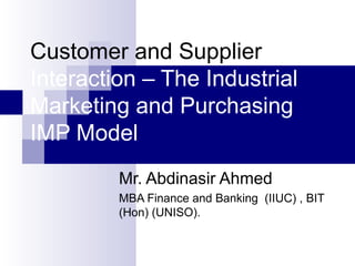 Customer and Supplier
Interaction – The Industrial
Marketing and Purchasing
IMP Model
Mr. Abdinasir Ahmed
MBA Finance and Banking (IIUC) , BIT
(Hon) (UNISO).
 