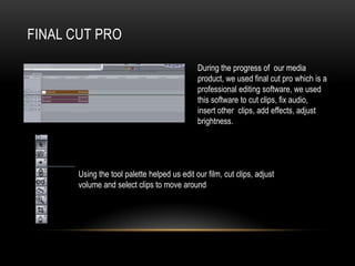 FINAL CUT PRO
During the progress of our media
product, we used final cut pro which is a
professional editing software, we used
this software to cut clips, fix audio,
insert other clips, add effects, adjust
brightness.
Using the tool palette helped us edit our film, cut clips, adjust
volume and select clips to move around
 