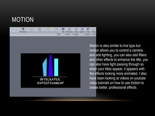 MOTION
Motion is also similar to live type but
motion allows you to control a camera
and add lighting, you can also add filters
and other effects to enhance the title, you
can also have light passing through so
when your titles appear, it appears with
the effects looking more animated, I also
have been looking at videos on youtube
video tutorials on how to use motion to
create better, professional effects.
 