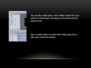 You can also create layers, which makes it easier for us as
editors to create layers, this allows us to control what the
audience see
Also a timeline below to control which effect goes first or
after, also control the duration.
 