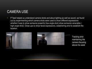 CAMERA USE
• P Task helped us understand camera shots and about lighting as well as sound, we found
out by experimenting which camera shots were used to show different expressions
whether it was to show someone powerful (low angle shot) show someone venerable (
high angle shot). Close ups to show facial expressions, establishing shot to establish the
location.
Tracking shot
maintaining the
camera focusing
above his waist
 