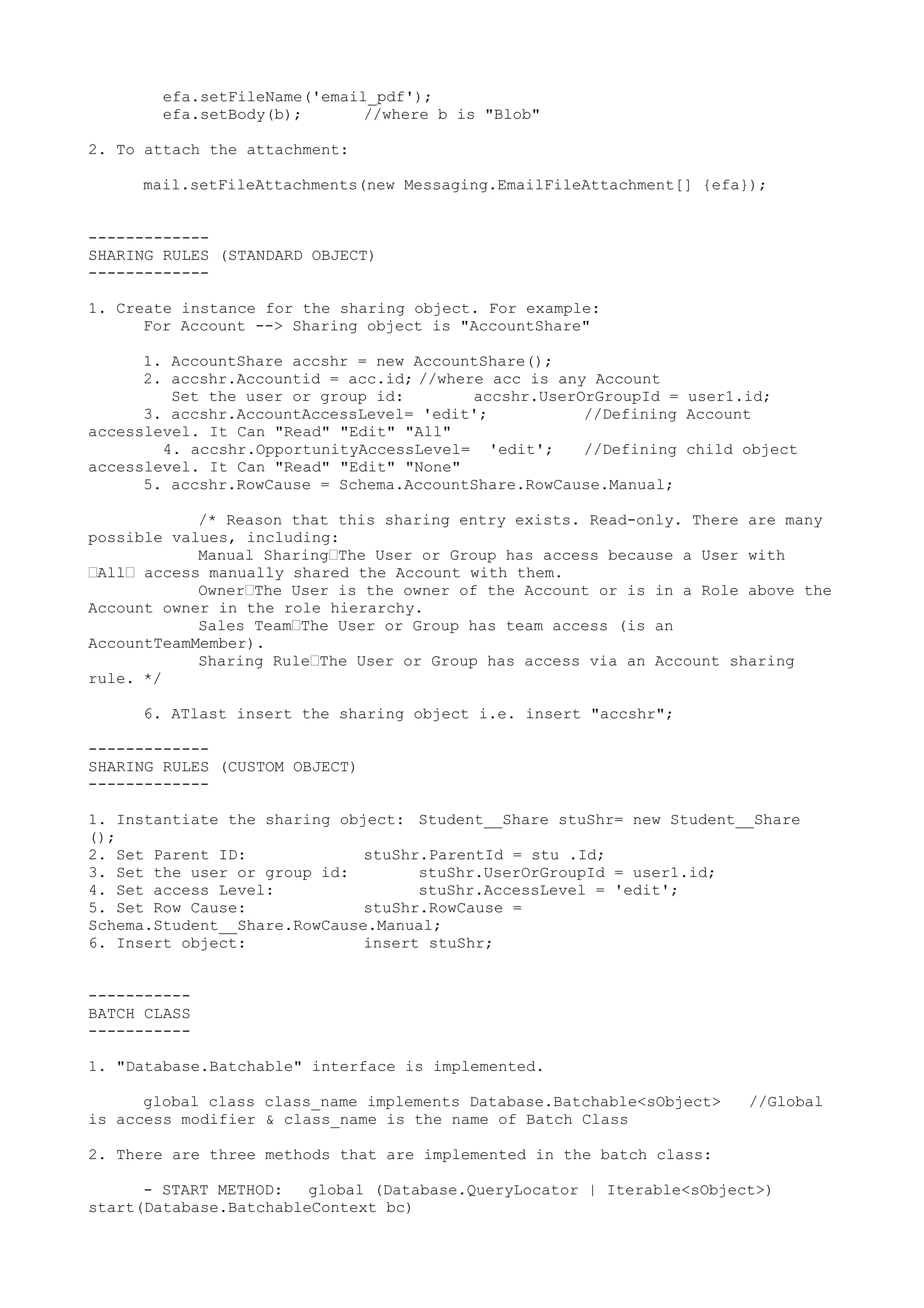 efa.setFileName('email_pdf');
efa.setBody(b); //where b is "Blob"
2. To attach the attachment:
mail.setFileAttachments(new Messaging.EmailFileAttachment[] {efa});
-------------
SHARING RULES (STANDARD OBJECT)
-------------
1. Create instance for the sharing object. For example:
For Account --> Sharing object is "AccountShare"
1. AccountShare accshr = new AccountShare();
2. accshr.Accountid = acc.id; //where acc is any Account
Set the user or group id: accshr.UserOrGroupId = user1.id;
3. accshr.AccountAccessLevel= 'edit'; //Defining Account
accesslevel. It Can "Read" "Edit" "All"
4. accshr.OpportunityAccessLevel= 'edit'; //Defining child object
accesslevel. It Can "Read" "Edit" "None"
5. accshr.RowCause = Schema.AccountShare.RowCause.Manual;
/* Reason that this sharing entry exists. Read-only. There are many
possible values, including:
Manual Sharing—The User or Group has access because a User with
—All— access manually shared the Account with them.
Owner—The User is the owner of the Account or is in a Role above the
Account owner in the role hierarchy.
Sales Team—The User or Group has team access (is an
AccountTeamMember).
Sharing Rule—The User or Group has access via an Account sharing
rule. */
6. ATlast insert the sharing object i.e. insert "accshr";
-------------
SHARING RULES (CUSTOM OBJECT)
-------------
1. Instantiate the sharing object: Student__Share stuShr= new Student__Share
();
2. Set Parent ID: stuShr.ParentId = stu .Id;
3. Set the user or group id: stuShr.UserOrGroupId = user1.id;
4. Set access Level: stuShr.AccessLevel = 'edit';
5. Set Row Cause: stuShr.RowCause =
Schema.Student__Share.RowCause.Manual;
6. Insert object: insert stuShr;
-----------
BATCH CLASS
-----------
1. "Database.Batchable" interface is implemented.
global class class_name implements Database.Batchable<sObject> //Global
is access modifier & class_name is the name of Batch Class
2. There are three methods that are implemented in the batch class:
- START METHOD: global (Database.QueryLocator | Iterable<sObject>)
start(Database.BatchableContext bc)
 