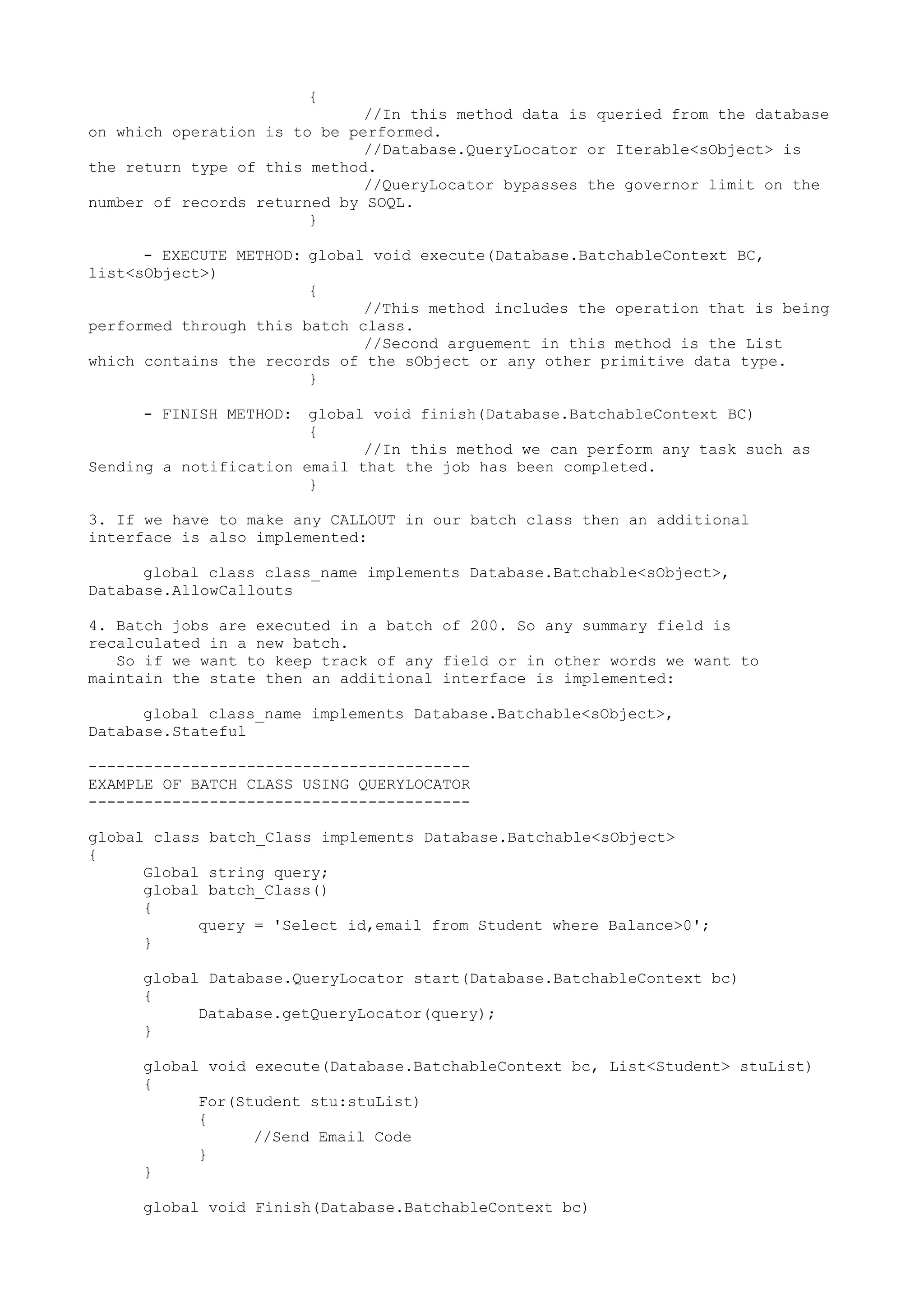 {
//In this method data is queried from the database
on which operation is to be performed.
//Database.QueryLocator or Iterable<sObject> is
the return type of this method.
//QueryLocator bypasses the governor limit on the
number of records returned by SOQL.
}
- EXECUTE METHOD: global void execute(Database.BatchableContext BC,
list<sObject>)
{
//This method includes the operation that is being
performed through this batch class.
//Second arguement in this method is the List
which contains the records of the sObject or any other primitive data type.
}
- FINISH METHOD: global void finish(Database.BatchableContext BC)
{
//In this method we can perform any task such as
Sending a notification email that the job has been completed.
}
3. If we have to make any CALLOUT in our batch class then an additional
interface is also implemented:
global class class_name implements Database.Batchable<sObject>,
Database.AllowCallouts
4. Batch jobs are executed in a batch of 200. So any summary field is
recalculated in a new batch.
So if we want to keep track of any field or in other words we want to
maintain the state then an additional interface is implemented:
global class_name implements Database.Batchable<sObject>,
Database.Stateful
-----------------------------------------
EXAMPLE OF BATCH CLASS USING QUERYLOCATOR
-----------------------------------------
global class batch_Class implements Database.Batchable<sObject>
{
Global string query;
global batch_Class()
{
query = 'Select id,email from Student where Balance>0';
}
global Database.QueryLocator start(Database.BatchableContext bc)
{
Database.getQueryLocator(query);
}
global void execute(Database.BatchableContext bc, List<Student> stuList)
{
For(Student stu:stuList)
{
//Send Email Code
}
}
global void Finish(Database.BatchableContext bc)
 