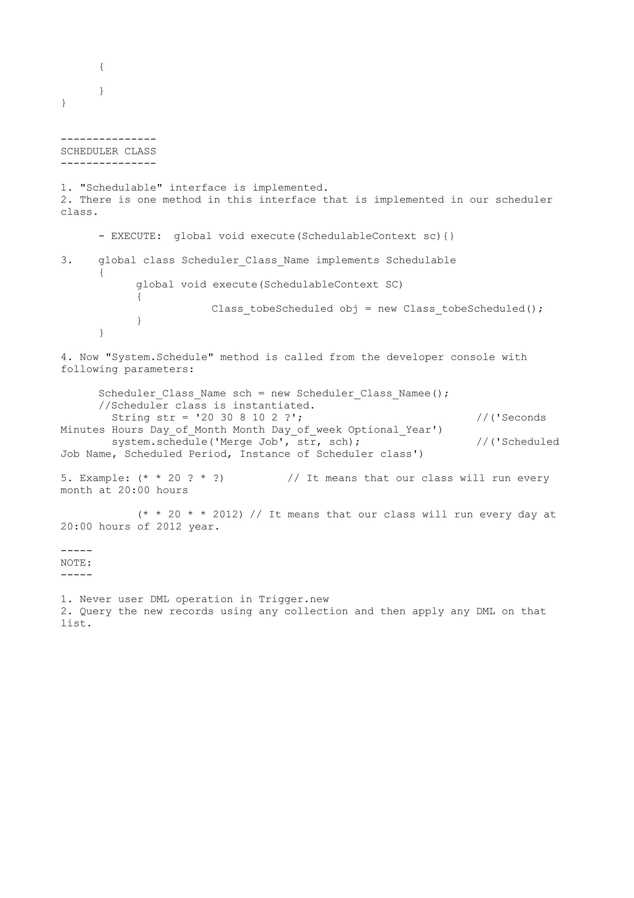 {
}
}
---------------
SCHEDULER CLASS
---------------
1. "Schedulable" interface is implemented.
2. There is one method in this interface that is implemented in our scheduler
class.
- EXECUTE: global void execute(SchedulableContext sc){}
3. global class Scheduler_Class_Name implements Schedulable
{
global void execute(SchedulableContext SC)
{
Class_tobeScheduled obj = new Class_tobeScheduled();
}
}
4. Now "System.Schedule" method is called from the developer console with
following parameters:
Scheduler_Class_Name sch = new Scheduler_Class_Namee();
//Scheduler class is instantiated.
String str = '20 30 8 10 2 ?'; //('Seconds
Minutes Hours Day_of_Month Month Day_of_week Optional_Year')
system.schedule('Merge Job', str, sch); //('Scheduled
Job Name, Scheduled Period, Instance of Scheduler class')
5. Example: (* * 20 ? * ?) // It means that our class will run every
month at 20:00 hours
(* * 20 * * 2012) // It means that our class will run every day at
20:00 hours of 2012 year.
-----
NOTE:
-----
1. Never user DML operation in Trigger.new
2. Query the new records using any collection and then apply any DML on that
list.
 