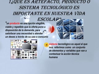 1¿Qué es artefacto, producto o
sistema tecnológico es
importante en nuestra vida
escolar?
*un producto es una opción elegible,
viable y repetible que la oferta pone a
disposición de la demanda, para
satisfacer una necesidad o atender
un deseo a través de su uso o consumo
sistema tecnológico es aquel al que
nos referimos como un conjunto
de elementos y variables que van a
contextuar la acción técnica
humana
 
