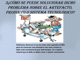 3¿Cómo se puede solucionar dicho
problema sobre el artefacto,
producto o sistema tecnológico?
Podríamos disminuir el uso de todos estos aparatos al 50%
para así conservar una atmosfera mas sana, incluso se
debe crear conciencia de que cada bosque, rio o espacio
natural que se dañe se deben crear o reparar nuevamente
 