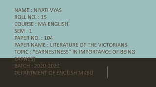 NAME : NIYATI VYAS
ROLL NO. : 15
COURSE : MA ENGLISH
SEM : 1
PAPER NO. : 104
PAPER NAME : LITERATURE OF THE VICTORIANS
TOPIC : “EARNESTNESS” IN IMPORTANCE OF BEING
EARNEST
BATCH : 2020-2022
DEPARTMENT OF ENGLISH MKBU
 
