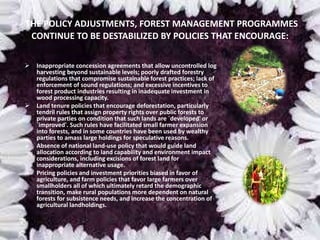 THE POLICY ADJUSTMENTS, FOREST MANAGEMENT PROGRAMMES
CONTINUE TO BE DESTABILIZED BY POLICIES THAT ENCOURAGE:
 Inappropriate concession agreements that allow uncontrolled log
harvesting beyond sustainable levels; poorly drafted forestry
regulations that compromise sustainable forest practices; lack of
enforcement of sound regulations; and excessive incentives to
forest product industries resulting in inadequate investment in
wood processing capacity.
 Land tenure policies that encourage deforestation, particularly
tendril rules that assign property rights over public forests to
private parties on condition that such lands are `developed' or
`improved'. Such rules have facilitated small farmer expansion
into forests, and in some countries have been used by wealthy
parties to amass large holdings for speculative reasons.
 Absence of national land-use policy that would guide land
allocation according to land capability and environment impact
considerations, including excisions of forest land for
inappropriate alternative usage.
 Pricing policies and investment priorities biased in favor of
agriculture, and farm policies that favor large farmers over
smallholders all of which ultimately retard the demographic
transition, make rural populations more dependent on natural
forests for subsistence needs, and increase the concentration of
agricultural landholdings.
 