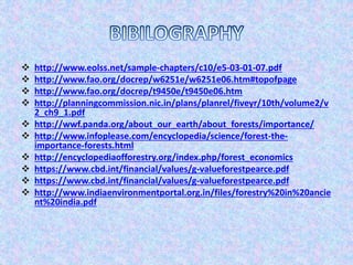  http://www.eolss.net/sample-chapters/c10/e5-03-01-07.pdf
 http://www.fao.org/docrep/w6251e/w6251e06.htm#topofpage
 http://www.fao.org/docrep/t9450e/t9450e06.htm
 http://planningcommission.nic.in/plans/planrel/fiveyr/10th/volume2/v
2_ch9_1.pdf
 http://wwf.panda.org/about_our_earth/about_forests/importance/
 http://www.infoplease.com/encyclopedia/science/forest-the-
importance-forests.html
 http://encyclopediaofforestry.org/index.php/forest_economics
 https://www.cbd.int/financial/values/g-valueforestpearce.pdf
 https://www.cbd.int/financial/values/g-valueforestpearce.pdf
 http://www.indiaenvironmentportal.org.in/files/forestry%20in%20ancie
nt%20india.pdf
 
